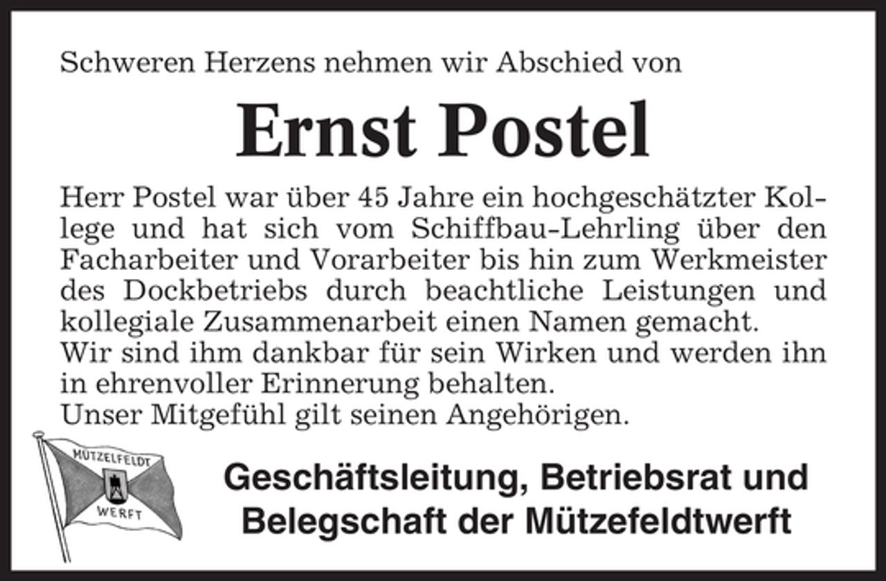 <p>Schweren Herzens nehmen wir Abschied von</p><p>Ernst Postel<br />Herr Postel war über 45 Jahre ein hochgeschätzter Kollege und hat sich vom Schiffbau-Lehrling über den<br />Facharbeiter und Vorarbeiter bis hin zum Werkmeister<br />des Dockbetriebs durch beachtliche Leistungen und<br />kollegiale Zusammenarbeit einen Namen gemacht.<br />Wir sind ihm dankbar für sein Wirken und werden ihn<br />in ehrenvoller Erinnerung behalten.<br />Unser Mitgefühl gilt seinen Angehörigen.</p><p>Geschäftsleitung, Betriebsrat und<br />Belegschaft der Mützefeldtwerft</p>