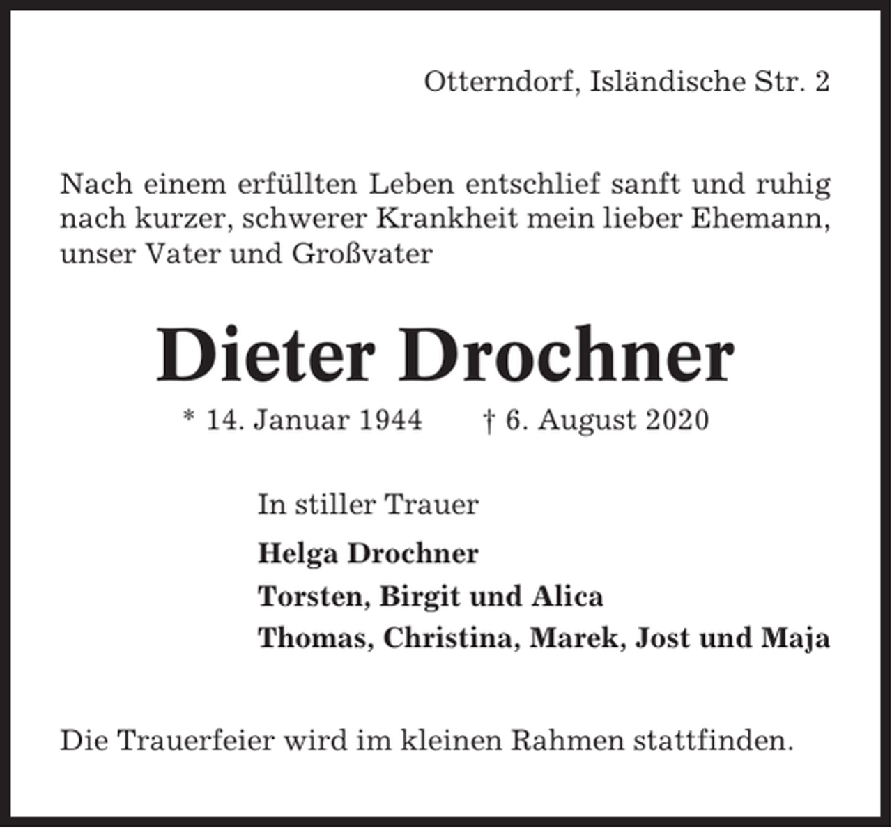 <p>Otterndorf, Isländische Str. 2</p><p>Nach einem erfüllten Leben entschlief sanft und ruhig<br />nach kurzer, schwerer Krankheit mein lieber Ehemann,<br />unser Vater und Großvater</p><p>Dieter Drochner<br />* 14. Januar 1944</p><p>† 6. August 2020</p><p>In stiller Trauer<br />Helga Drochner<br />Torsten, Birgit und Alica<br />Thomas, Christina, Marek, Jost und Maja</p><p>Die Trauerfeier wird im kleinen Rahmen stattfinden.</p>