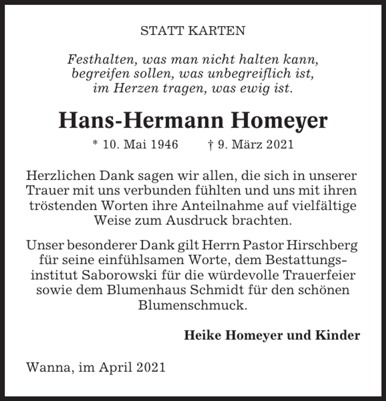 <p>STATT KARTEN</p><p>Festhalten, was man nicht halten kann,<br />begreifen sollen, was unbegreiflich ist,<br />im Herzen tragen, was ewig ist.</p><p>Hans-Hermann Homeyer<br />* 10. Mai 1946</p><p>† 9. März 2021</p><p>Herzlichen Dank sagen wir allen, die sich in unserer<br />Trauer mit uns verbunden fühlten und uns mit ihren<br />tröstenden Worten ihre Anteilnahme auf vielfältige<br />Weise zum Ausdruck brachten.<br />Unser besonderer Dank gilt Herrn Pastor Hirschberg<br />für seine einfühlsamen Worte, dem Bestattungsinstitut Saborowski für die würdevolle Trauerfeier<br />sowie dem Blumenhaus Schmidt für den schönen<br />Blumenschmuck.<br />Heike Homeyer und Kinder<br />Wanna, im April 2021</p>
