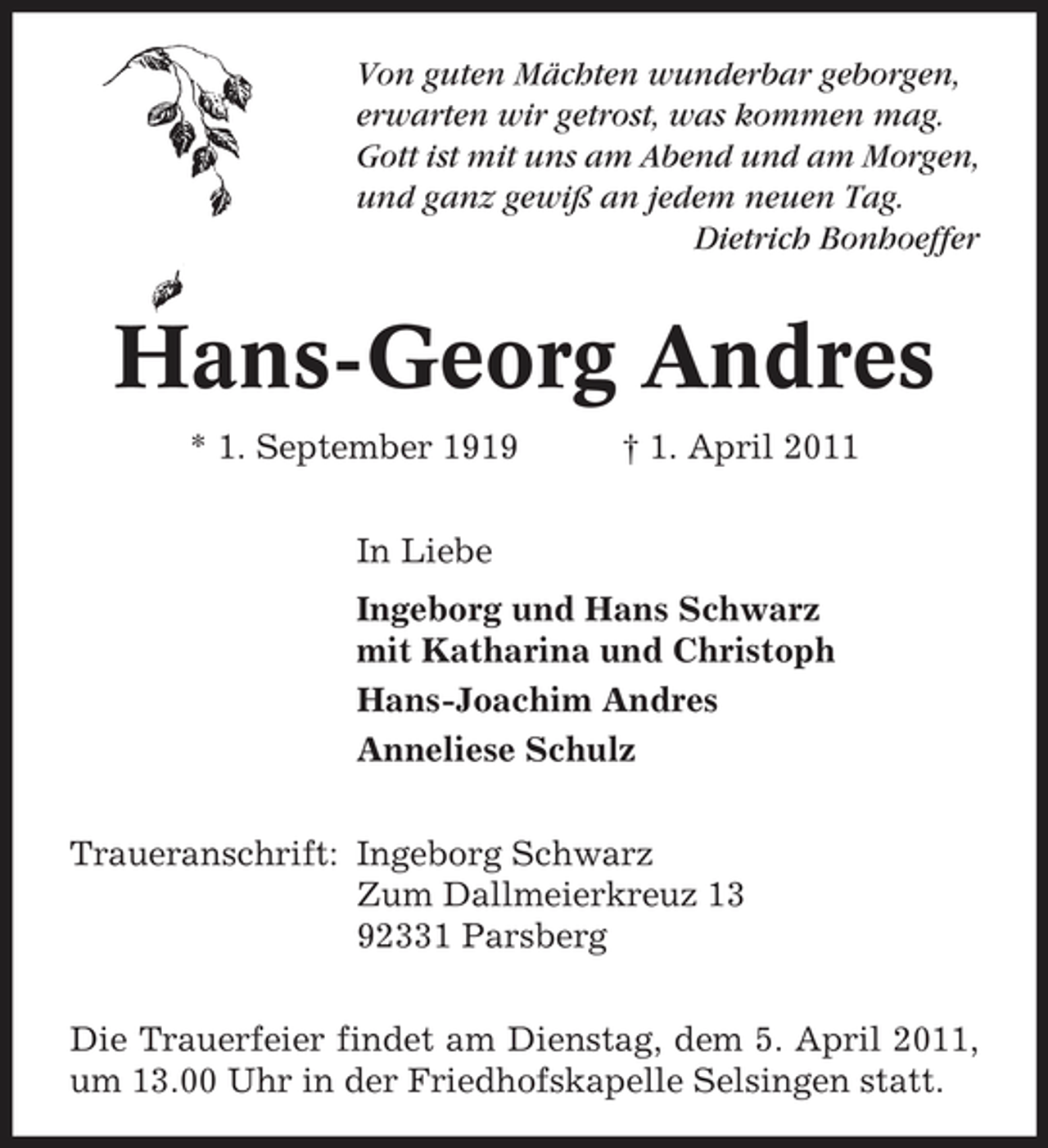 <p>Von guten Mächten wunderbar geborgen, erwarten wir getrost, was kommen mag. Gott ist mit uns am Abend und am Morgen, und ganz gewiß an jedem neuen Tag. Dietrich Bonhoeffer</p><p>Hans-Georg Andres<br />* 1. September 1919 In Liebe Ingeborg und Hans Schwarz mit Katharina und Christoph Hans-Joachim Andres Anneliese Schulz Traueranschrift: Ingeborg Schwarz Zum Dallmeierkreuz 13 92331 Parsberg Die Trauerfeier findet am Dienstag, dem 5. April 2011, um 13.00 Uhr in der Friedhofskapelle Selsingen statt. † 1. April 2011</p>