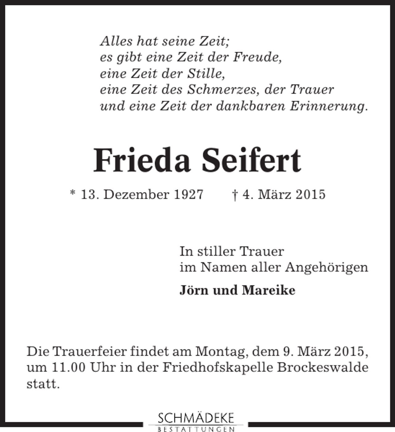 <p>Alles hat seine Zeit;<br />es gibt eine Zeit der Freude,<br />eine Zeit der Stille,<br />eine Zeit des Schmerzes, der Trauer<br />und eine Zeit der dankbaren Erinnerung.</p><p>Frieda Seifert<br />* 13. Dezember 1927</p><p>† 4. März 2015</p><p>In stiller Trauer<br />im Namen aller Angehörigen<br />Jörn und Mareike</p><p>Die Trauerfeier findet am Montag, dem 9. März 2015,<br />um 11.00 Uhr in der Friedhofskapelle Brockeswalde<br />statt.</p>