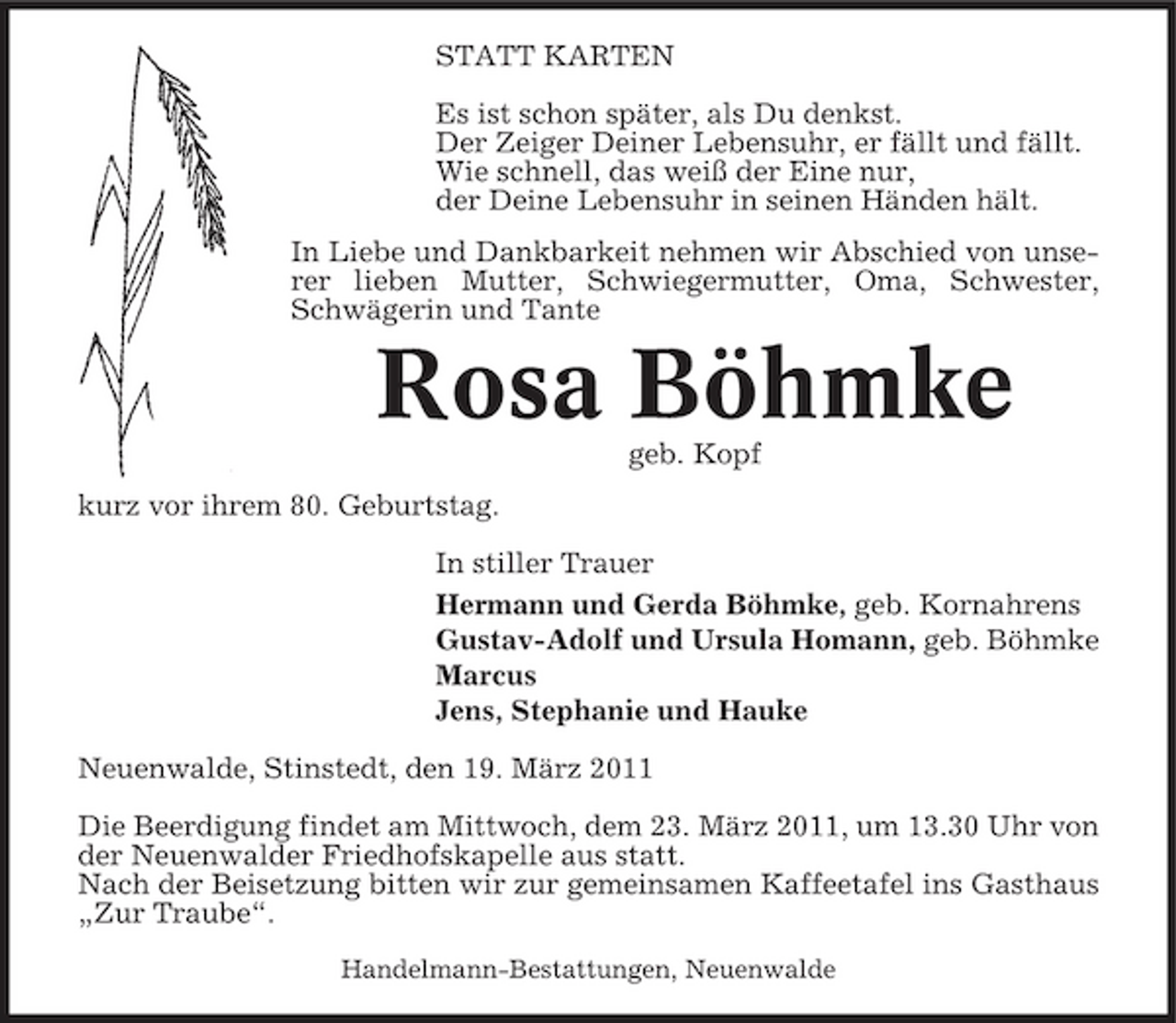 <p>STATT KARTEN Es ist schon später, als Du denkst. Der Zeiger Deiner Lebensuhr, er fällt und fällt. Wie schnell, das weiß der Eine nur, der Deine Lebensuhr in seinen Händen hält. In Liebe und Dankbarkeit nehmen wir Abschied von unserer lieben Mutter, Schwiegermutter, Oma, Schwester, Schwägerin und Tante</p><p>Rosa Böhmke<br />geb. Kopf kurz vor ihrem 80. Geburtstag. In stiller Trauer Hermann und Gerda Böhmke, geb. Kornahrens Gustav-Adolf und Ursula Homann, geb. Böhmke Marcus Jens, Stephanie und Hauke Neuenwalde, Stinstedt, den 19. März 2011 Die Beerdigung findet am Mittwoch, dem 23. März 2011, um 13.30 Uhr von der Neuenwalder Friedhofskapelle aus statt. Nach der Beisetzung bitten wir zur gemeinsamen Kaffeetafel ins Gasthaus „Zur Traube“.<br />Handelmann-Bestattungen, Neuenwalde</p>