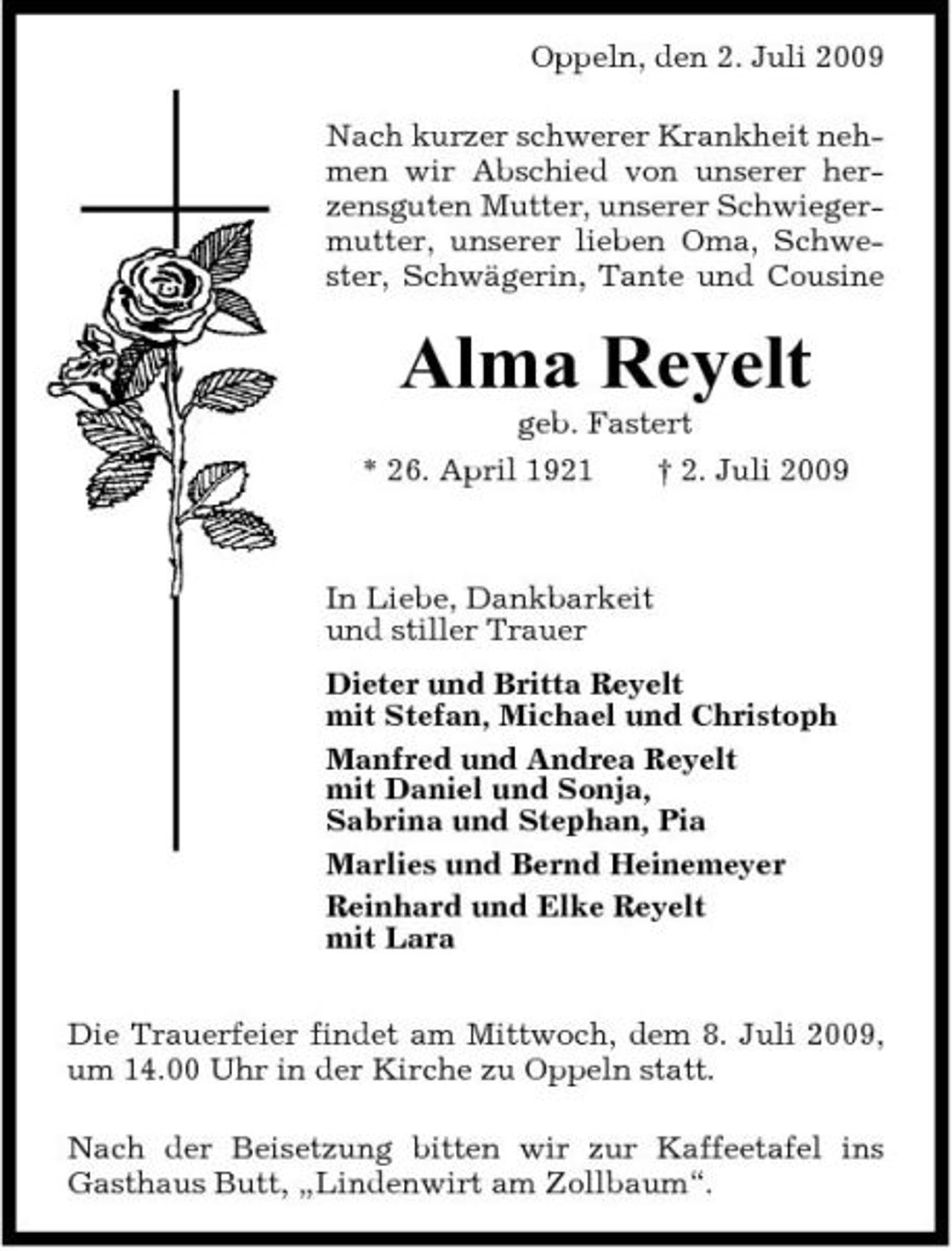 <p>Oppeln, den 2. Juli 2009 Nach kurzer schwerer Krankheit nehmen wir Abschied von unserer herzensguten Mutter, unserer Schwiegermutter, unserer lieben Oma, Schwester, Schwägerin, Tante und Cousine</p><p>Alma Reyelt<br />geb. Fastert * 26. April 1921 † 2. Juli 2009 In Liebe, Dankbarkeit und stiller Trauer Dieter und Britta Reyelt mit Stefan, Michael und Christoph Manfred und Andrea Reyelt mit Daniel und Sonja, Sabrina und Stephan, Pia Marlies und Bernd Heinemeyer Reinhard und Elke Reyelt mit Lara Die Trauerfeier findet am Mittwoch, dem 8. Juli 2009, um 14.00 Uhr in der Kirche zu Oppeln statt. Nach der Beisetzung bitten wir zur Kaffeetafel ins Gasthaus Butt, „Lindenwirt am Zollbaum“.</p>