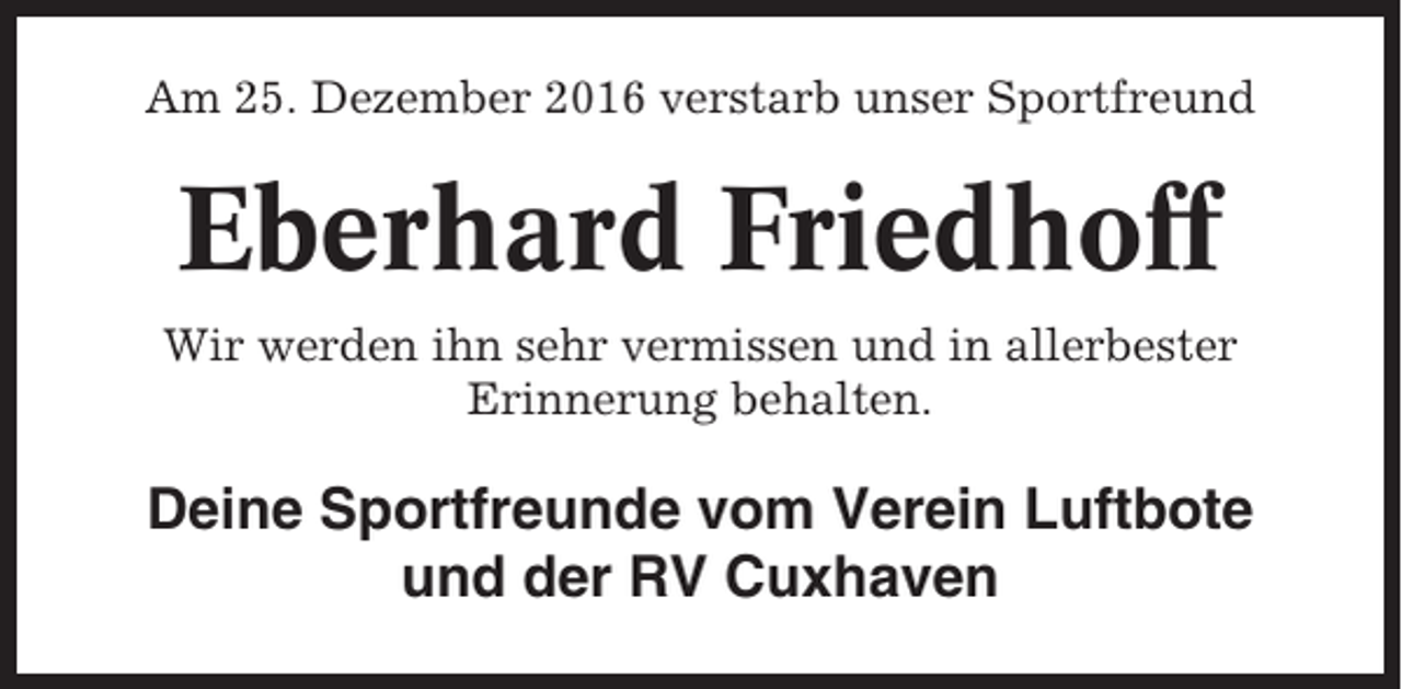<p>Am 25. Dezember 2016 verstarb unser Sportfreund</p><p>Eberhard Friedhoff<br />Wir werden ihn sehr vermissen und in allerbester<br />Erinnerung behalten.</p><p>Deine Sportfreunde vom Verein Luftbote<br />und der RV Cuxhaven</p>