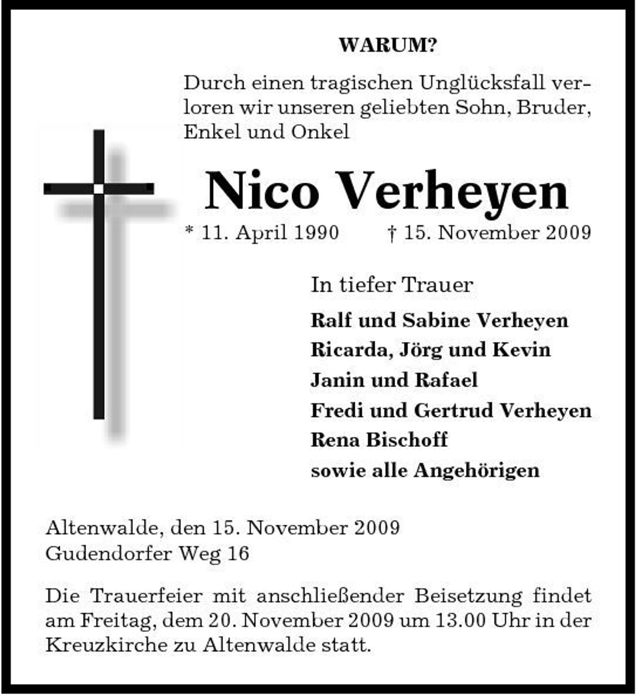<p>WARUM? Durch einen tragischen Unglücksfall verloren wir unseren geliebten Sohn, Bruder, Enkel und Onkel</p><p>Nico Verheyen<br />* 11. April 1990 † 15. November 2009</p><p>In tiefer Trauer<br />Ralf und Sabine Verheyen Ricarda, Jörg und Kevin Janin und Rafael Fredi und Gertrud Verheyen Rena Bischoff sowie alle Angehörigen Altenwalde, den 15. November 2009 Gudendorfer Weg 16 Die Trauerfeier mit anschließender Beisetzung findet am Freitag, dem 20. November 2009 um 13.00 Uhr in der Kreuzkirche zu Altenwalde statt.</p>