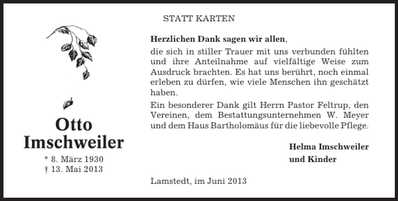 <p>STATT KARTEN</p><p>Otto<br />Imschweiler</p><p>Herzlichen Dank sagen wir allen,<br />die sich in stiller Trauer mit uns verbunden fühlten<br />und ihre Anteilnahme auf vielfältige Weise zum<br />Ausdruck brachten. Es hat uns berührt, noch einmal<br />erleben zu dürfen, wie viele Menschen ihn geschätzt<br />haben.<br />Ein besonderer Dank gilt Herrn Pastor Feltrup, den<br />Vereinen, dem Bestattungsunternehmen W. Meyer<br />und dem Haus Bartholomäus für die liebevolle Pflege.<br />Helma Imschweiler<br />und Kinder</p><p>* 8. März 1930<br />† 13. Mai 2013<br />Lamstedt, im Juni 2013</p>
