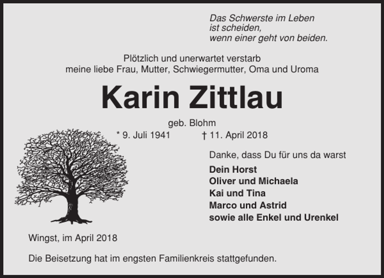 <p>Das Schwerste im Leben<br />ist scheiden,<br />wenn einer geht von beiden.<br />Plötzlich und unerwartet verstarb<br />meine liebe Frau, Mutter, Schwiegermutter, Oma und Uroma</p><p>Karin Zittlau<br />geb. Blohm<br />* 9. Juli 1941<br />† 11. April 2018<br />Danke, dass Du für uns da warst<br />Dein Horst<br />Oliver und Michaela<br />Kai und Tina<br />Marco und Astrid<br />sowie alle Enkel und Urenkel<br />Wingst, im April 2018<br />Die Beisetzung hat im engsten Familienkreis stattgefunden.</p>