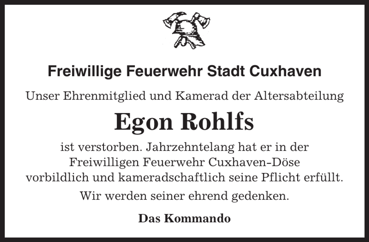 <p>Freiwillige Feuerwehr Stadt Cuxhaven<br />Unser Ehrenmitglied und Kamerad der Altersabteilung</p><p>Egon Rohlfs<br />ist verstorben. Jahrzehntelang hat er in der<br />Freiwilligen Feuerwehr Cuxhaven-Döse<br />vorbildlich und kameradschaftlich seine Pflicht erfüllt.<br />Wir werden seiner ehrend gedenken.<br />Das Kommando</p>