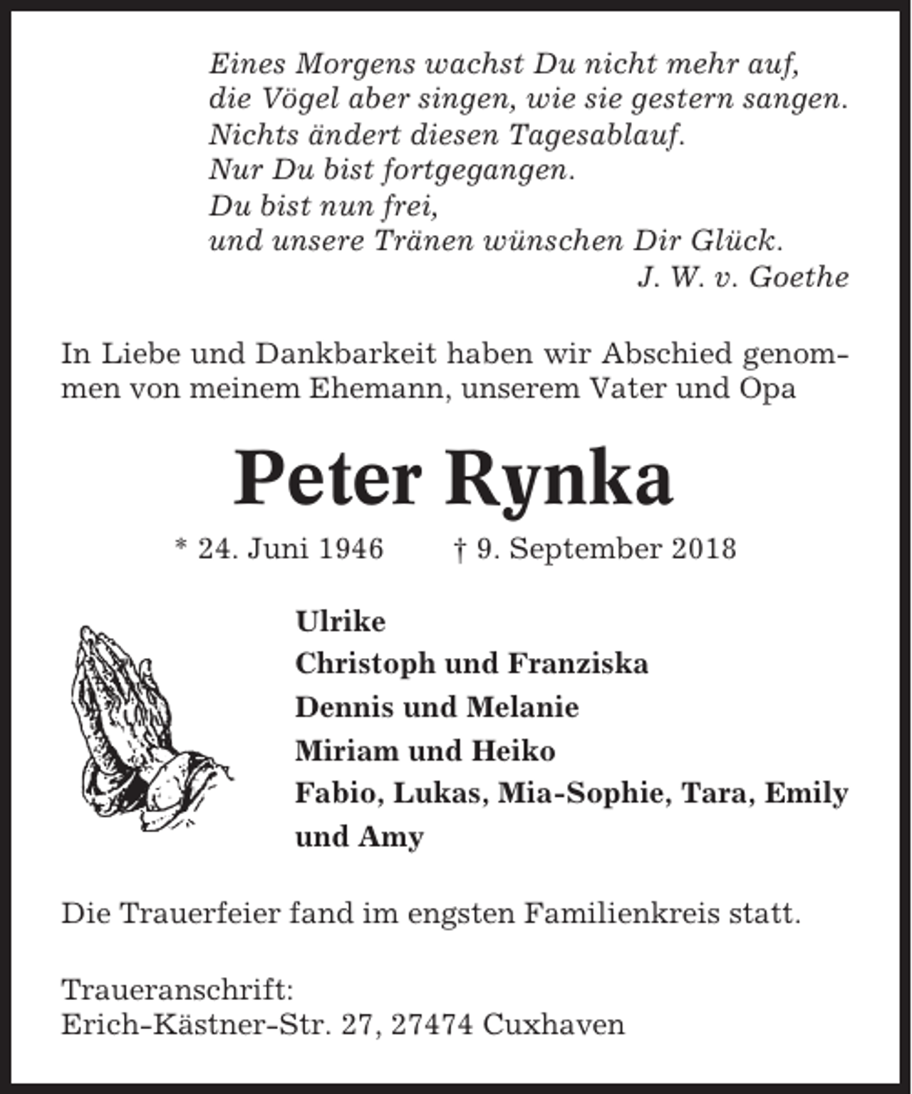 <p>Eines Morgens wachst Du nicht mehr auf,<br />die Vögel aber singen, wie sie gestern sangen.<br />Nichts ändert diesen Tagesablauf.<br />Nur Du bist fortgegangen.<br />Du bist nun frei,<br />und unsere Tränen wünschen Dir Glück.<br />J. W. v. Goethe<br />In Liebe und Dankbarkeit haben wir Abschied genommen von meinem Ehemann, unserem Vater und Opa</p><p>Peter Rynka<br />* 24. Juni 1946</p><p>† 9. September 2018</p><p>Ulrike<br />Christoph und Franziska<br />Dennis und Melanie<br />Miriam und Heiko<br />Fabio, Lukas, Mia-Sophie, Tara, Emily<br />und Amy<br />Die Trauerfeier fand im engsten Familienkreis statt.<br />Traueranschrift:<br />Erich-Kästner-Str. 27, 27474 Cuxhaven</p>