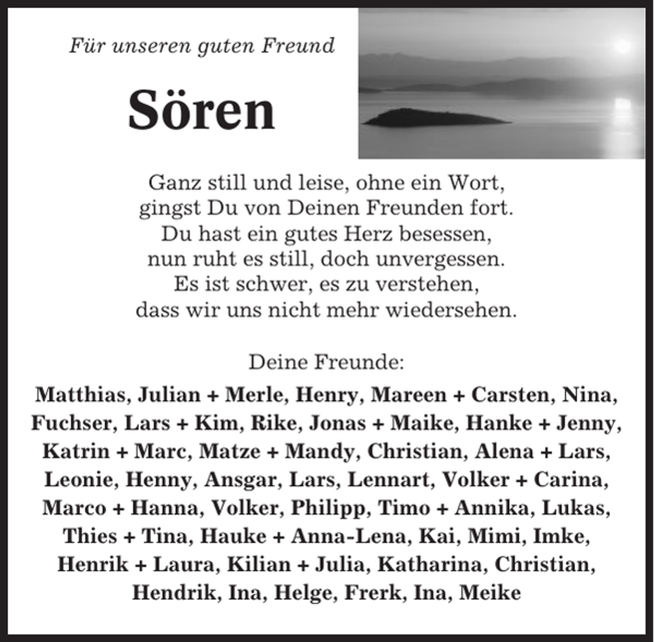 <p>Für unseren guten Freund</p><p>Sören<br />Ganz still und leise, ohne ein Wort,<br />gingst Du von Deinen Freunden fort.<br />Du hast ein gutes Herz besessen,<br />nun ruht es still, doch unvergessen.<br />Es ist schwer, es zu verstehen,<br />dass wir uns nicht mehr wiedersehen.<br />Deine Freunde:<br />Matthias, Julian + Merle, Henry, Mareen + Carsten, Nina,<br />Fuchser, Lars + Kim, Rike, Jonas + Maike, Hanke + Jenny,<br />Katrin + Marc, Matze + Mandy, Christian, Alena + Lars,<br />Leonie, Henny, Ansgar, Lars, Lennart, Volker + Carina,<br />Marco + Hanna, Volker, Philipp, Timo + Annika, Lukas,<br />Thies + Tina, Hauke + Anna-Lena, Kai, Mimi, Imke,<br />Henrik + Laura, Kilian + Julia, Katharina, Christian,<br />Hendrik, Ina, Helge, Frerk, Ina, Meike</p>