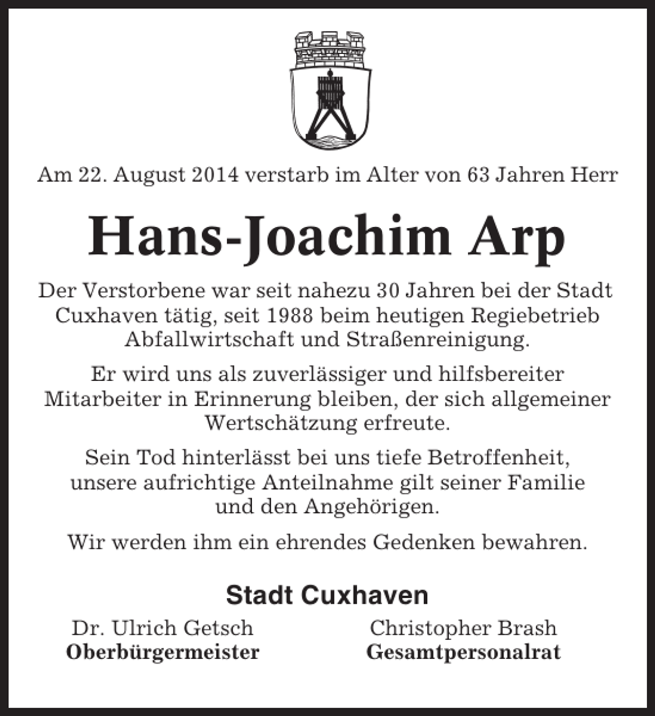 <p>Am 22. August 2014 verstarb im Alter von 63 Jahren Herr</p><p>Hans-Joachim Arp<br />Der Verstorbene war seit nahezu 30 Jahren bei der Stadt<br />Cuxhaven tätig, seit 1988 beim heutigen Regiebetrieb<br />Abfallwirtschaft und Straßenreinigung.<br />Er wird uns als zuverlässiger und hilfsbereiter<br />Mitarbeiter in Erinnerung bleiben, der sich allgemeiner<br />Wertschätzung erfreute.<br />Sein Tod hinterlässt bei uns tiefe Betroffenheit,<br />unsere aufrichtige Anteilnahme gilt seiner Familie<br />und den Angehörigen.<br />Wir werden ihm ein ehrendes Gedenken bewahren.</p><p>Stadt Cuxhaven<br />Dr. Ulrich Getsch<br />Oberbürgermeister</p><p>Christopher Brash<br />Gesamtpersonalrat</p>