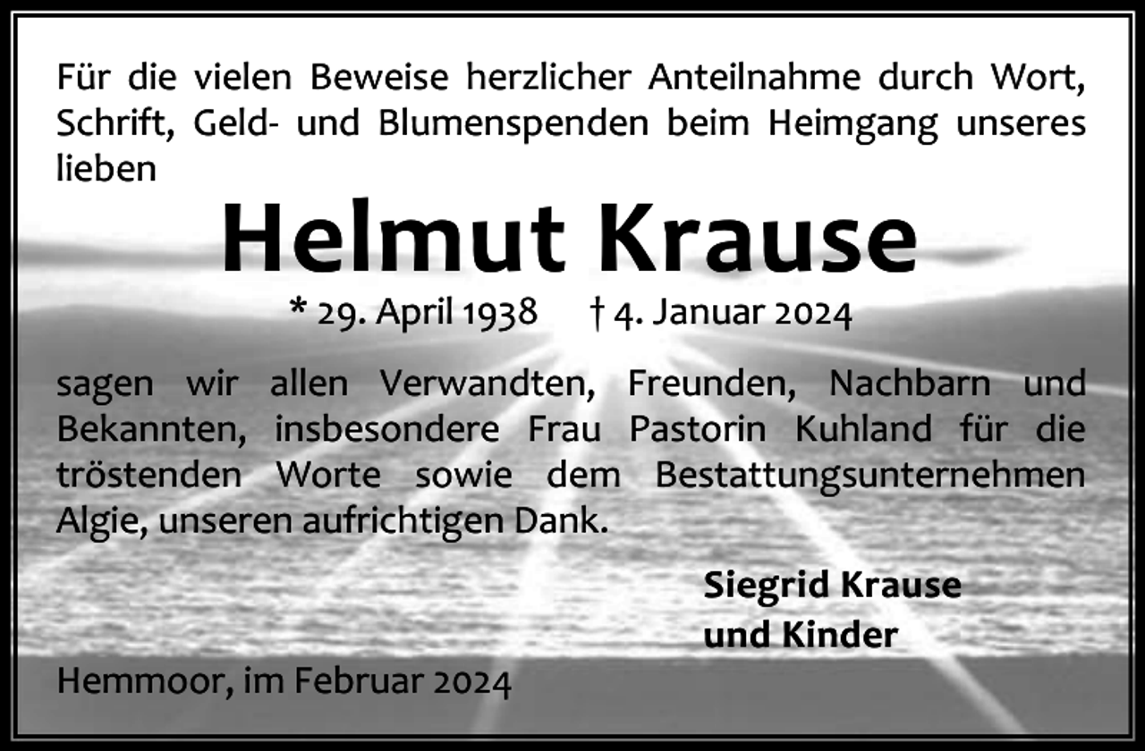 <p>Für die vielen Beweise herzlicher Anteilnahme durch Wort,<br />Schrift, Geld- und Blumenspenden beim Heimgang unseres<br />lieben</p><p>Helmut Krause<br />* 29. April 1938</p><p>† 4. Januar 2024</p><p>sagen wir allen Verwandten, Freunden, Nachbarn und<br />Bekannten, insbesondere Frau Pastorin Kuhland für die<br />tröstenden Worte sowie dem Bestattungsunternehmen<br />Algie, unseren aufrichtigen Dank.</p><p>Hemmoor, im Februar 2024</p><p>Siegrid Krause<br />und Kinder</p>