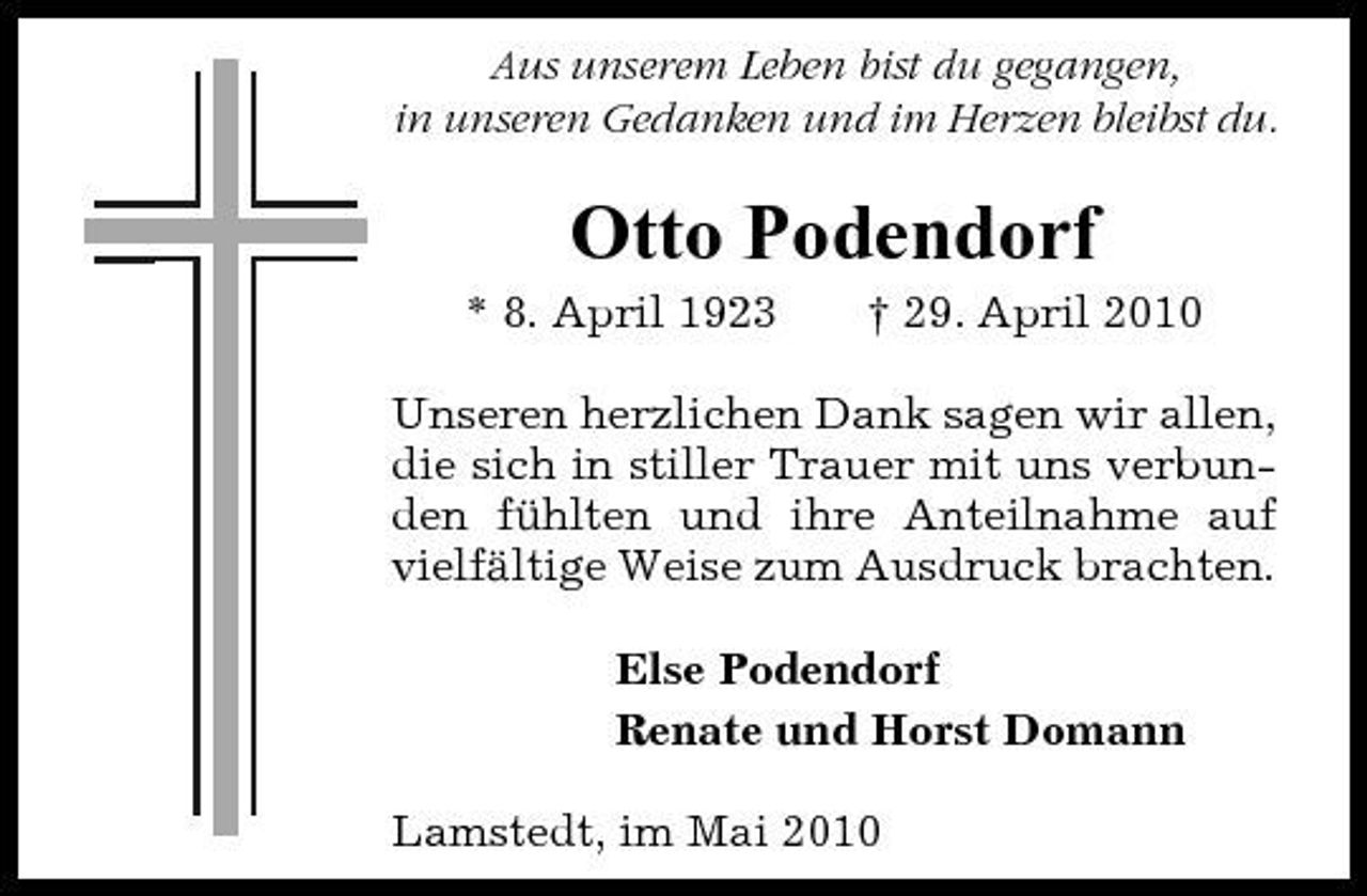 <p>Aus unserem Leben bist du gegangen, in unseren Gedanken und im Herzen bleibst du.</p><p>Otto Podendorf<br />* 8. April 1923 † 29. April 2010 Unseren herzlichen Dank sagen wir allen, die sich in stiller Trauer mit uns verbunden fühlten und ihre Anteilnahme auf vielfältige Weise zum Ausdruck brachten. Else Podendorf Renate und Horst Domann Lamstedt, im Mai 2010</p>