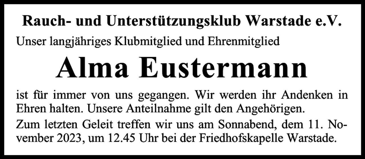 <p>Rauch- und Unterstützungsklub Warstade e.V.<br />Unser langjähriges Klubmitglied und Ehrenmitglied</p><p>Alma Eustermann</p><p>ist für immer von uns gegangen. Wir werden ihr Andenken in<br />Ehren halten. Unsere Anteilnahme gilt den Angehörigen.<br />Zum letzten Geleit treffen wir uns am Sonnabend, dem 11. November 2023, um 12.45 Uhr bei der Friedhofskapelle Warstade.</p>