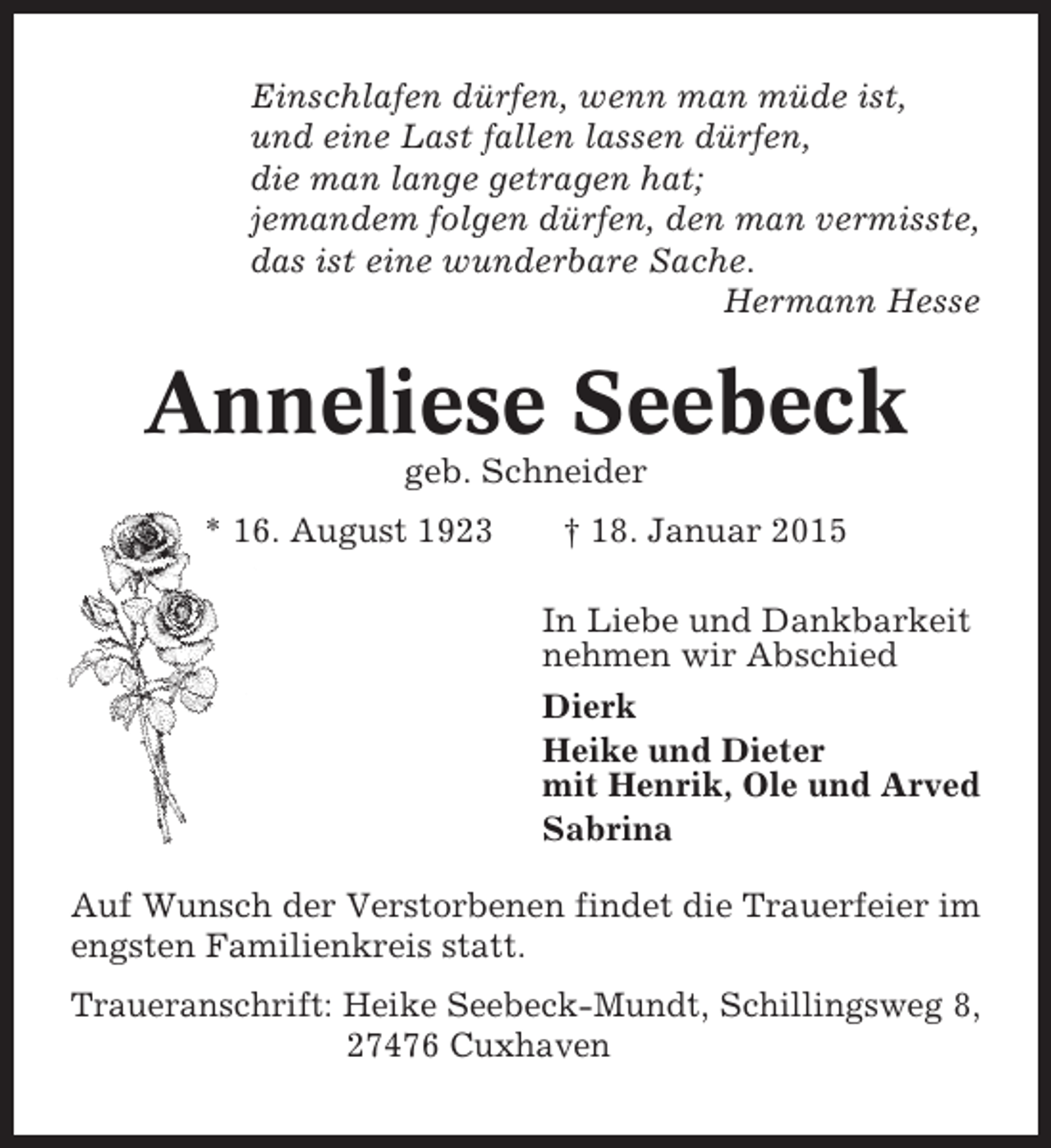 <p>Einschlafen dürfen, wenn man müde ist,<br />und eine Last fallen lassen dürfen,<br />die man lange getragen hat;<br />jemandem folgen dürfen, den man vermisste,<br />das ist eine wunderbare Sache.<br />Hermann Hesse</p><p>Anneliese Seebeck<br />geb. Schneider<br />* 16. August 1923</p><p>† 18. Januar 2015<br />In Liebe und Dankbarkeit<br />nehmen wir Abschied<br />Dierk<br />Heike und Dieter<br />mit Henrik, Ole und Arved<br />Sabrina</p><p>Auf Wunsch der Verstorbenen findet die Trauerfeier im<br />engsten Familienkreis statt.<br />Traueranschrift: Heike Seebeck-Mundt, Schillingsweg 8,<br />27476 Cuxhaven</p>