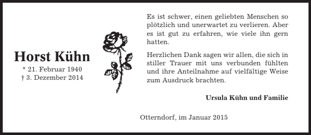 <p>Es ist schwer, einen geliebten Menschen so<br />plötzlich und unerwartet zu verlieren. Aber<br />es ist gut zu erfahren, wie viele ihn gern<br />hatten.</p><p>Horst Kühn<br />* 21. Februar 1940<br />† 3. Dezember 2014</p><p>Herzlichen Dank sagen wir allen, die sich in<br />stiller Trauer mit uns verbunden fühlten<br />und ihre Anteilnahme auf vielfältige Weise<br />zum Ausdruck brachten.<br />Ursula Kühn und Familie<br />Otterndorf, im Januar 2015</p>