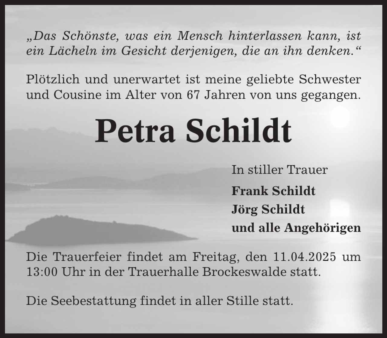 <p>„Das Schönste, was ein Mensch hinterlassen kann, ist<br />ein Lächeln im Gesicht derjenigen, die an ihn denken.“<br />Plötzlich und unerwartet ist meine geliebte Schwester<br />und Cousine im Alter von 67 Jahren von uns gegangen.</p><p>Petra Schildt<br />In stiller Trauer<br />Frank Schildt<br />Jörg Schildt<br />und alle Angehörigen<br />Die Trauerfeier findet am Freitag, den 11.04.2025 um<br />13:00 Uhr in der Trauerhalle Brockeswalde statt.<br />Die Seebestattung findet in aller Stille statt.</p>