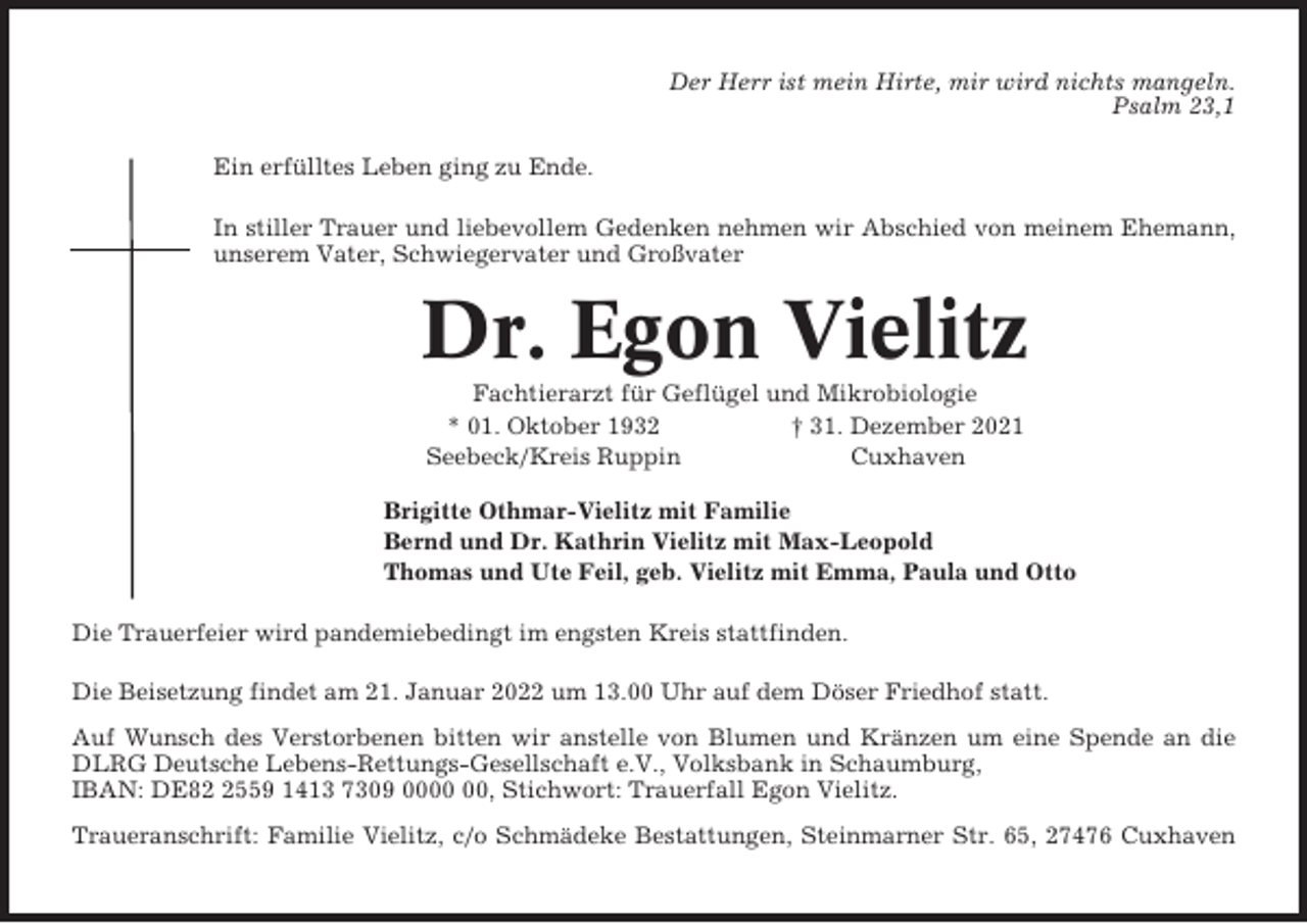 <p>Der Herr ist mein Hirte, mir wird nichts mangeln.<br />Psalm 23,1<br />Ein erfülltes Leben ging zu Ende.<br />In stiller Trauer und liebevollem Gedenken nehmen wir Abschied von meinem Ehemann,<br />unserem Vater, Schwiegervater und Großvater</p><p>Dr. Egon Vielitz<br />Fachtierarzt für Geflügel und Mikrobiologie<br />* 01. Oktober 1932<br />† 31. Dezember 2021<br />Seebeck/Kreis Ruppin<br />Cuxhaven<br />Brigitte Othmar-Vielitz mit Familie<br />Bernd und Dr. Kathrin Vielitz mit Max-Leopold<br />Thomas und Ute Feil, geb. Vielitz mit Emma, Paula und Otto<br />Die Trauerfeier wird pandemiebedingt im engsten Kreis stattfinden.<br />Die Beisetzung findet am 21. Januar 2022 um 13.00 Uhr auf dem Döser Friedhof statt.<br />Auf Wunsch des Verstorbenen bitten wir anstelle von Blumen und Kränzen um eine Spende an die<br />DLRG Deutsche Lebens-Rettungs-Gesellschaft e.V., Volksbank in Schaumburg,<br />IBAN: DE8559 1413 7309 00, Stichwort: Trauerfall Egon Vielitz.<br />Traueranschrift: Familie Vielitz, c/o Schmädeke Bestattungen, Steinmarner Str. 65, 27476 Cuxhaven</p>
