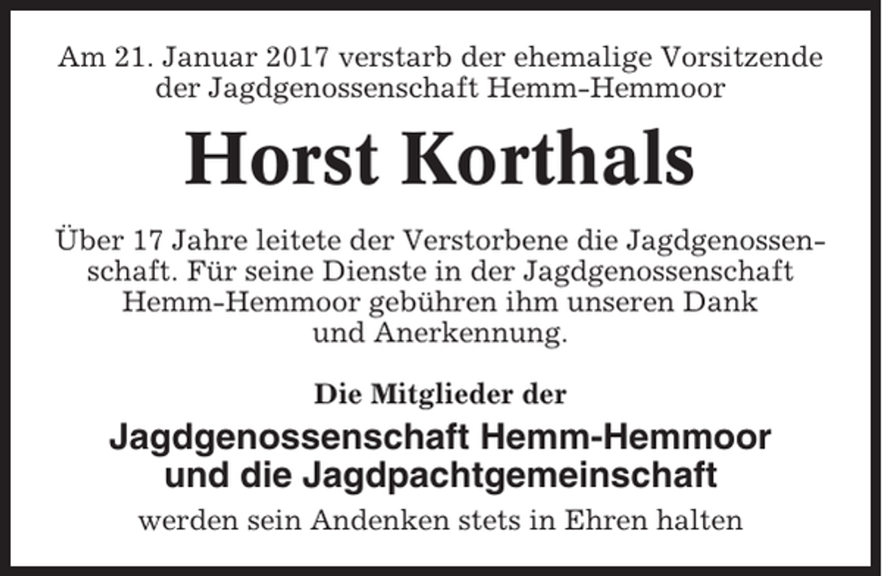 <p>Am 21. Januar 2017 verstarb der ehemalige Vorsitzende<br />der Jagdgenossenschaft Hemm-Hemmoor</p><p>Horst Korthals<br />Über 17 Jahre leitete der Verstorbene die Jagdgenossenschaft. Für seine Dienste in der Jagdgenossenschaft<br />Hemm-Hemmoor gebühren ihm unseren Dank<br />und Anerkennung.<br />Die Mitglieder der</p><p>Jagdgenossenschaft Hemm-Hemmoor<br />und die Jagdpachtgemeinschaft<br />werden sein Andenken stets in Ehren halten</p>