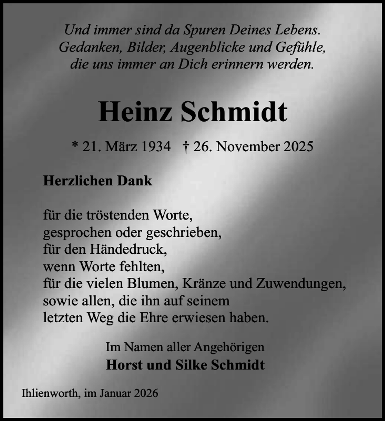 <p>Und immer sind da Spuren Deines Lebens.<br />Gedanken, Bilder, Augenblicke und Gefühle,<br />die uns immer an Dich erinnern werden.</p><p>Heinz Schmidt<br />* 21. März 1934 † 26. November 2025<br />Herzlichen Dank<br />für die tröstenden Worte,<br />gesprochen oder geschrieben,<br />für den Händedruck,<br />wenn Worte fehlten,<br />für die vielen Blumen, Kränze und Zuwendungen,<br />sowie allen, die ihn auf seinem<br />letzten Weg die Ehre erwiesen haben.<br />Im Namen aller Angehörigen</p><p>Horst und Silke Schmidt</p><p>Ihlienworth, im Januar 2026</p>