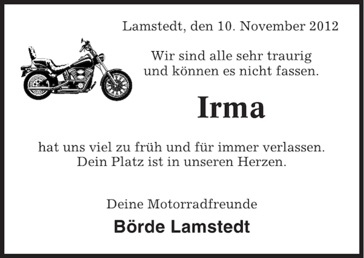 <p>Lamstedt, den 10. November 2012<br />Wir sind alle sehr traurig<br />und können es nicht fassen.</p><p>Irma<br />hat uns viel zu früh und für immer verlassen.<br />Dein Platz ist in unseren Herzen.<br />Deine Motorradfreunde</p><p>Börde Lamstedt</p>