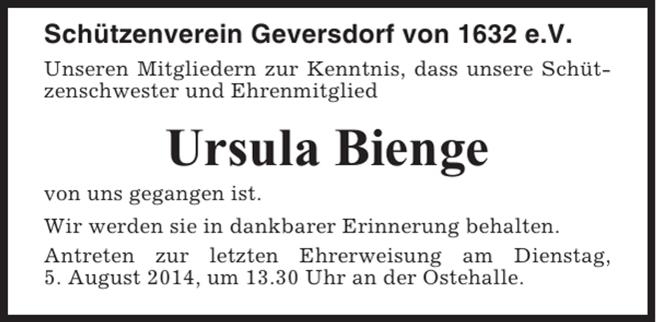 <p>Schützenverein Geversdorf von 1632 e.V.<br />Unseren Mitgliedern zur Kenntnis, dass unsere Schützenschwester und Ehrenmitglied</p><p>Ursula Bienge<br />von uns gegangen ist.<br />Wir werden sie in dankbarer Erinnerung behalten.<br />Antreten zur letzten Ehrerweisung am Dienstag,<br />5. August 2014, um 13.30 Uhr an der Ostehalle.</p>