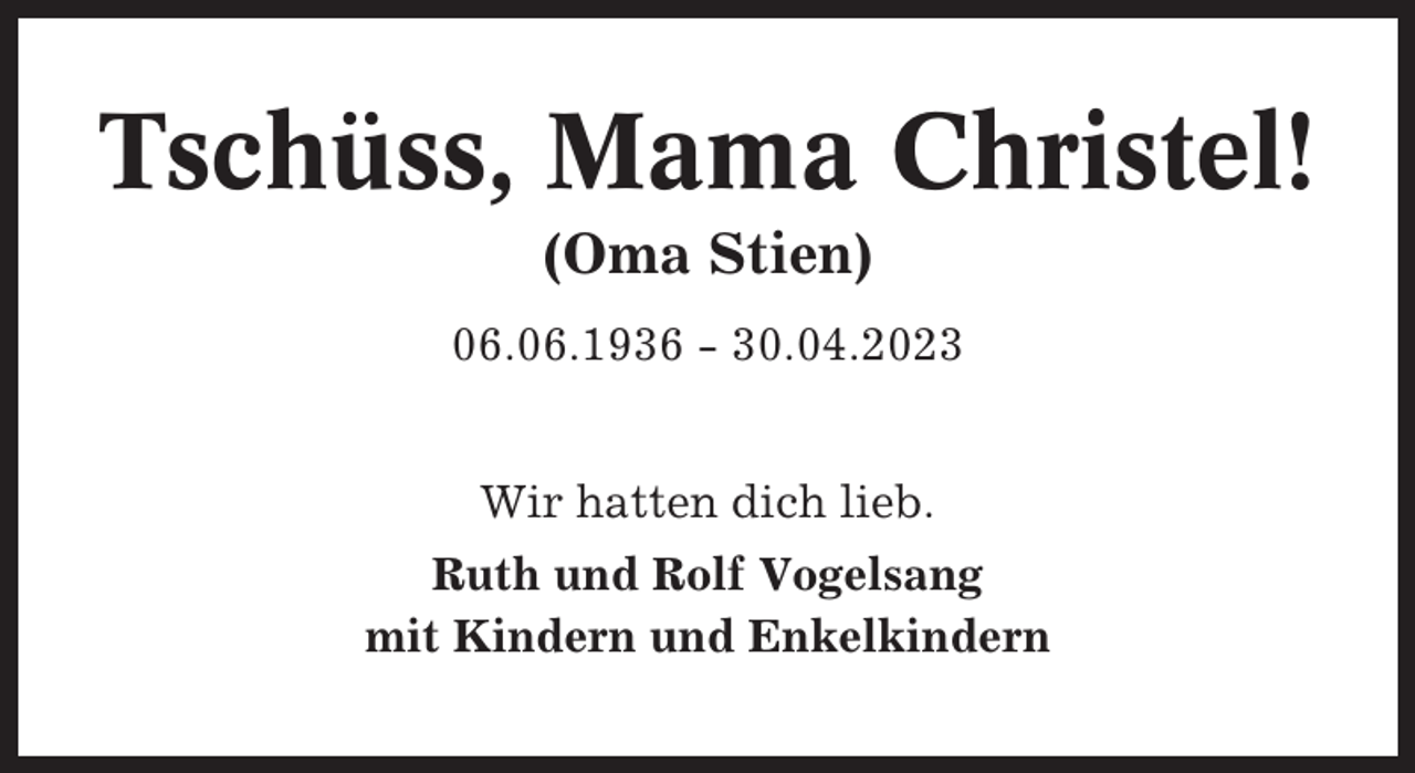 <p>Tschüss, Mama Christel!<br />(Oma Stien)<br />06.06.1936 - 30.04.2023<br />Wir hatten dich lieb.<br />Ruth und Rolf Vogelsang<br />mit Kindern und Enkelkindern</p>