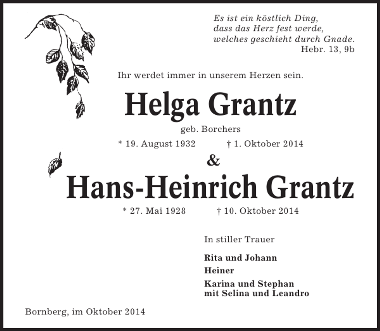 <p>Es ist ein köstlich Ding,<br />dass das Herz fest werde,<br />welches geschieht durch Gnade.<br />Hebr. 13, 9b<br />Ihr werdet immer in unserem Herzen sein.</p><p>Helga Grantz<br />geb. Borchers<br />* 19. August 1932</p><p>† 1. Oktober 2014</p><p>&amp;</p><p>Hans-Heinrich Grantz<br />* 27. Mai 1928</p><p>† 10. Oktober 2014<br />In stiller Trauer<br />Rita und Johann<br />Heiner<br />Karina und Stephan<br />mit Selina und Leandro</p><p>Bornberg, im Oktober 2014</p>