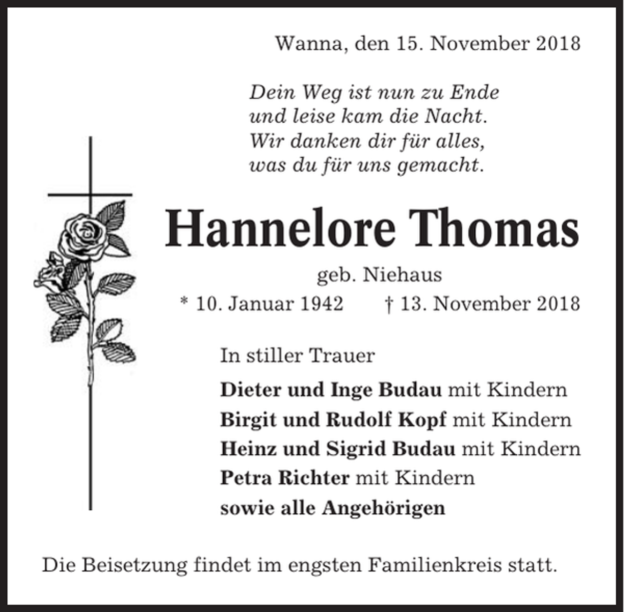 <p>Wanna, den 15. November 2018<br />Dein Weg ist nun zu Ende<br />und leise kam die Nacht.<br />Wir danken dir für alles,<br />was du für uns gemacht.</p><p>Hannelore Thomas<br />geb. Niehaus<br />* 10. Januar 1942<br />† 13. November 2018<br />In stiller Trauer<br />Dieter und Inge Budau mit Kindern<br />Birgit und Rudolf Kopf mit Kindern<br />Heinz und Sigrid Budau mit Kindern<br />Petra Richter mit Kindern<br />sowie alle Angehörigen<br />Die Beisetzung findet im engsten Familienkreis statt.</p>