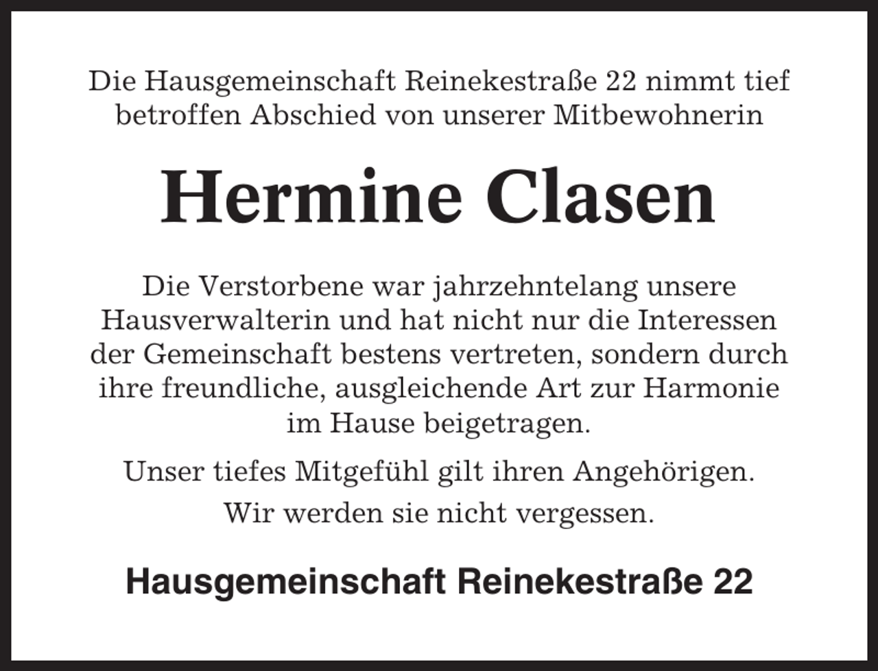 <p>Die Hausgemeinschaft Reinekestraße 22 nimmt tief<br />betroffen Abschied von unserer Mitbewohnerin</p><p>Hermine Clasen<br />Die Verstorbene war jahrzehntelang unsere<br />Hausverwalterin und hat nicht nur die Interessen<br />der Gemeinschaft bestens vertreten, sondern durch<br />ihre freundliche, ausgleichende Art zur Harmonie<br />im Hause beigetragen.<br />Unser tiefes Mitgefühl gilt ihren Angehörigen.<br />Wir werden sie nicht vergessen.</p><p>Hausgemeinschaft Reinekestraße 22</p>