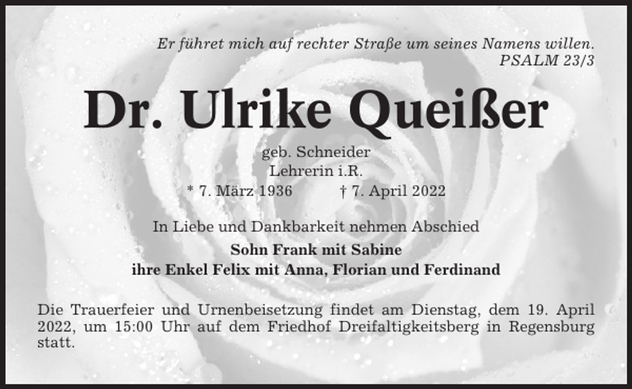 <p>Er führet mich auf rechter Straße um seines Namens willen.<br />PSALM 23/3</p><p>Dr. Ulrike Queißer<br />geb. Schneider<br />Lehrerin i.R.<br />* 7. März 1936<br />† 7. April 2022<br />In Liebe und Dankbarkeit nehmen Abschied<br />Sohn Frank mit Sabine<br />ihre Enkel Felix mit Anna, Florian und Ferdinand<br />Die Trauerfeier und Urnenbeisetzung findet am Dienstag, dem 19. April<br />2022, um 15:00 Uhr auf dem Friedhof Dreifaltigkeitsberg in Regensburg<br />statt.</p>