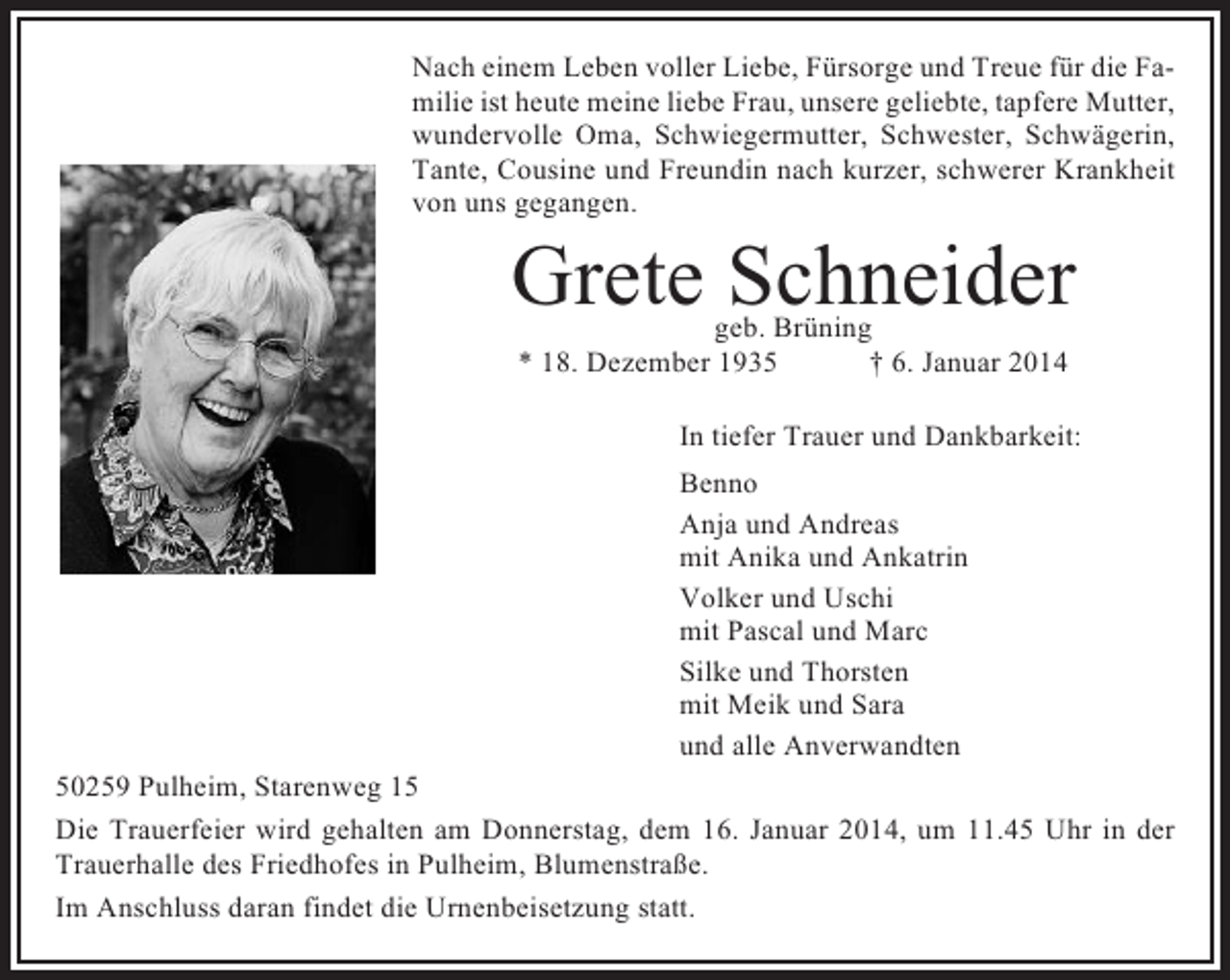 <p>Nach einem Leben voller Liebe, Fürsorge und Treue für die Familie ist heute meine liebe Frau, unsere geliebte, tapfere Mutter,<br />wundervolle Oma, Schwiegermutter, Schwester, Schwägerin,<br />Tante, Cousine und Freundin nach kurzer, schwerer Krankheit<br />von uns gegangen.</p><p>Grete Schneider<br />geb. Brüning<br />* 18. Dezember 1935<br />† 6. Januar 2014</p><p>In tiefer Trauer und Dankbarkeit:<br />Benno<br />Anja und Andreas<br />mit Anika und Ankatrin<br />Volker und Uschi<br />mit Pascal und Marc<br />Silke und Thorsten<br />mit Meik und Sara<br />und alle Anverwandten<br />50259 Pulheim, Starenweg 15<br />Die Trauerfeier wird gehalten am Donnerstag, dem 16. Januar 2014, um 11.45 Uhr in der<br />Trauerhalle des Friedhofes in Pulheim, Blumenstraße.<br />Im Anschluss daran findet die Urnenbeisetzung statt.</p>