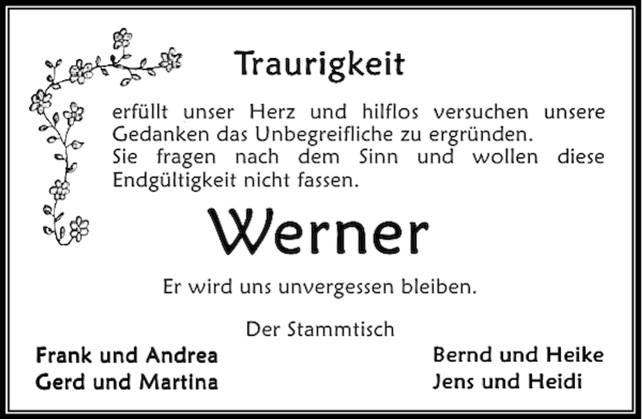 <p>Traurigkeit<br />erfüllt unser Herz und hilflos versuchen unsere<br />Gedanken das Unbegreifliche zu ergründen.<br />Sie fragen nach dem Sinn und wollen diese<br />Endgültigkeit nicht fassen.</p><p>Werner</p><p>Er wird uns unvergessen bleiben.<br />Frank und Andrea<br />Gerd und Martina</p><p>Der Stammtisch</p><p>Bernd und Heike<br />Jens und Heidi</p>