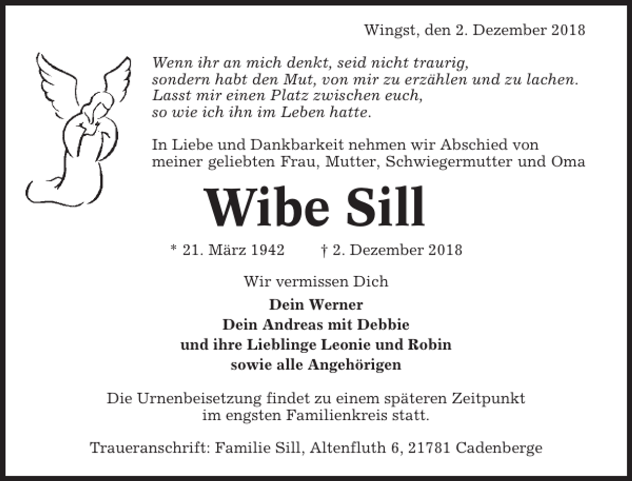 <p>Wingst, den 2. Dezember 2018<br />Wenn ihr an mich denkt, seid nicht traurig,<br />sondern habt den Mut, von mir zu erzählen und zu lachen.<br />Lasst mir einen Platz zwischen euch,<br />so wie ich ihn im Leben hatte.<br />In Liebe und Dankbarkeit nehmen wir Abschied von<br />meiner geliebten Frau, Mutter, Schwiegermutter und Oma</p><p>Wibe Sill<br />* 21. März 1942</p><p>† 2. Dezember 2018</p><p>Wir vermissen Dich<br />Dein Werner<br />Dein Andreas mit Debbie<br />und ihre Lieblinge Leonie und Robin<br />sowie alle Angehörigen<br />Die Urnenbeisetzung findet zu einem späteren Zeitpunkt<br />im engsten Familienkreis statt.<br />Traueranschrift: Familie Sill, Altenfluth 6, 21781 Cadenberge</p>