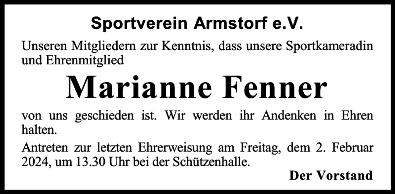 <p>Sportverein Armstorf e.V.<br />Unseren Mitgliedern zur Kenntnis, dass unsere Sportkameradin<br />und Ehrenmitglied</p><p>Marianne Fenner</p><p>von uns geschieden ist. Wir werden ihr Andenken in Ehren<br />halten.<br />Antreten zur letzten Ehrerweisung am Freitag, dem 2. Februar<br />2024, um 13.30 Uhr bei der Schützenhalle.<br />Der Vorstand</p>
