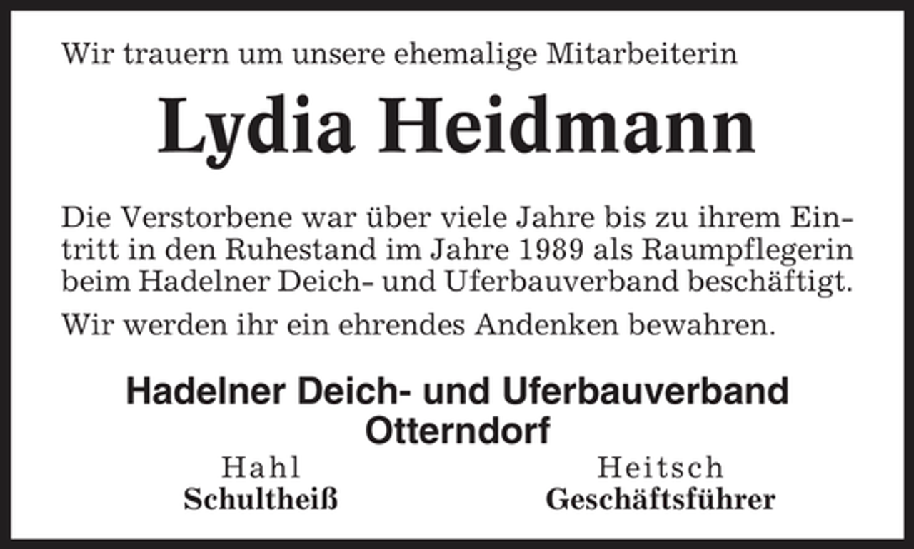 <p>Wir trauern um unsere ehemalige Mitarbeiterin</p><p>Lydia Heidmann<br />Die Verstorbene war über viele Jahre bis zu ihrem Eintritt in den Ruhestand im Jahre 1989 als Raumpflegerin beim Hadelner Deich- und Uferbauverband beschäftigt. Wir werden ihr ein ehrendes Andenken bewahren.</p><p>Hadelner Deich- und Uferbauverband Otterndorf<br />Hahl Schultheiß Heitsch Geschäftsführer</p>