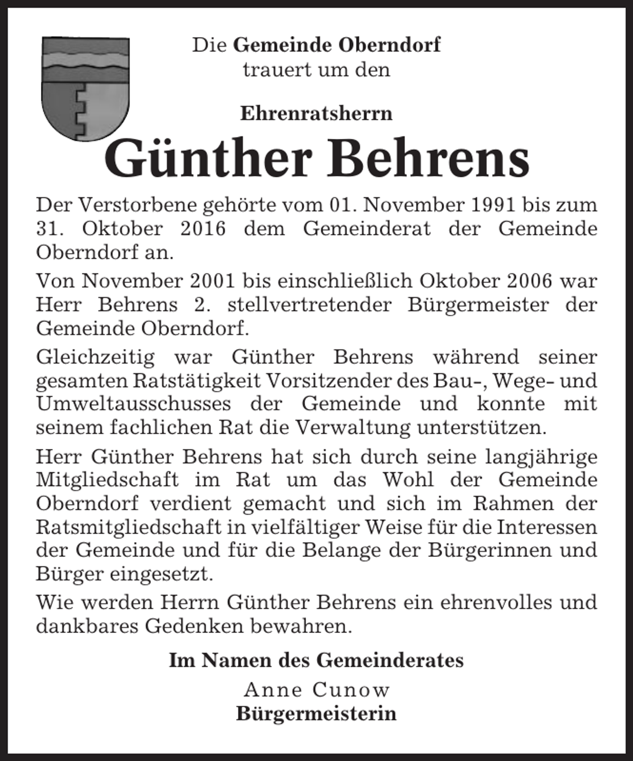 <p>Die Gemeinde Oberndorf<br />trauert um den<br />Ehrenratsherrn</p><p>Günther Behrens<br />Der Verstorbene gehörte vom 01. November 1991 bis zum<br />31. Oktober 2016 dem Gemeinderat der Gemeinde<br />Oberndorf an.<br />Von November 2001 bis einschließlich Oktober 2006 war<br />Herr Behrens 2. stellvertretender Bürgermeister der<br />Gemeinde Oberndorf.<br />Gleichzeitig war Günther Behrens während seiner<br />gesamten Ratstätigkeit Vorsitzender des Bau-, Wege- und<br />Umweltausschusses der Gemeinde und konnte mit<br />seinem fachlichen Rat die Verwaltung unterstützen.<br />Herr Günther Behrens hat sich durch seine langjährige<br />Mitgliedschaft im Rat um das Wohl der Gemeinde<br />Oberndorf verdient gemacht und sich im Rahmen der<br />Ratsmitgliedschaft in vielfältiger Weise für die Interessen<br />der Gemeinde und für die Belange der Bürgerinnen und<br />Bürger eingesetzt.<br />Wie werden Herrn Günther Behrens ein ehrenvolles und<br />dankbares Gedenken bewahren.<br />Im Namen des Gemeinderates<br />Anne Cunow<br />Bürgermeisterin</p>