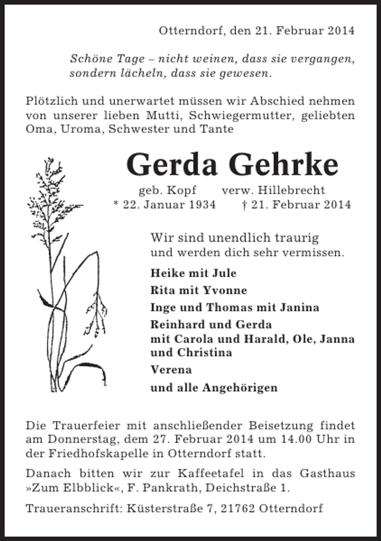 <p>Otterndorf, den 21. Februar 2014<br />Schöne Tage – nicht weinen, dass sie vergangen,<br />sondern lächeln, dass sie gewesen.<br />Plötzlich und unerwartet müssen wir Abschied nehmen<br />von unserer lieben Mutti, Schwiegermutter, geliebten<br />Oma, Uroma, Schwester und Tante</p><p>Gerda Gehrke<br />geb. Kopf<br />verw. Hillebrecht<br />* 22. Januar 1934<br />† 21. Februar 2014</p><p>Wir sind unendlich traurig<br />und werden dich sehr vermissen.<br />Heike mit Jule<br />Rita mit Yvonne<br />Inge und Thomas mit Janina<br />Reinhard und Gerda<br />mit Carola und Harald, Ole, Janna<br />und Christina<br />Verena<br />und alle Angehörigen<br />Die Trauerfeier mit anschließender Beisetzung findet<br />am Donnerstag, dem 27. Februar 2014 um 14.00 Uhr in<br />der Friedhofskapelle in Otterndorf statt.<br />Danach bitten wir zur Kaffeetafel in das Gasthaus<br />»Zum Elbblick«, F. Pankrath, Deichstraße 1.<br />Traueranschrift: Küsterstraße 7, 21762 Otterndorf</p>