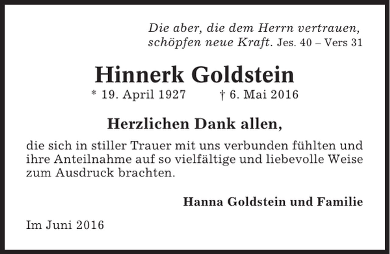<p>Die aber, die dem Herrn vertrauen,<br />schöpfen neue Kraft. Jes. 40 – Vers 31</p><p>Hinnerk Goldstein<br />* 19. April 1927</p><p>† 6. Mai 2016</p><p>Herzlichen Dank allen,<br />die sich in stiller Trauer mit uns verbunden fühlten und<br />ihre Anteilnahme auf so vielfältige und liebevolle Weise<br />zum Ausdruck brachten.<br />Hanna Goldstein und Familie<br />Im Juni 2016</p>