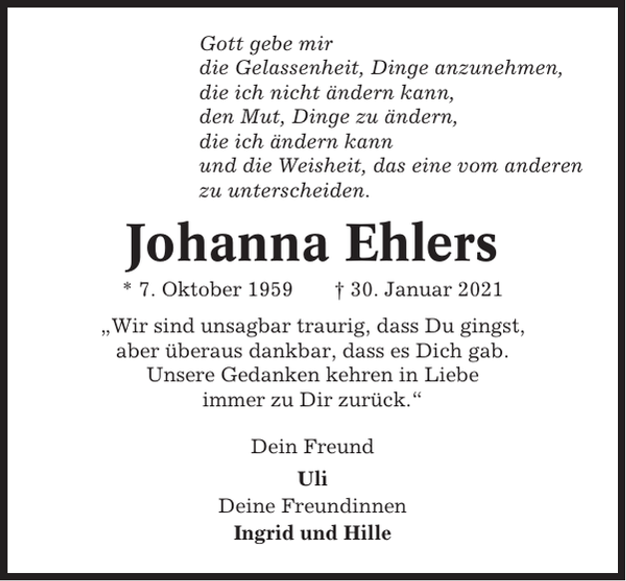 <p>Gott gebe mir<br />die Gelassenheit, Dinge anzunehmen,<br />die ich nicht ändern kann,<br />den Mut, Dinge zu ändern,<br />die ich ändern kann<br />und die Weisheit, das eine vom anderen<br />zu unterscheiden.</p><p>Johanna Ehlers<br />* 7. Oktober 1959</p><p>† 30. Januar 2021</p><p>„Wir sind unsagbar traurig, dass Du gingst,<br />aber überaus dankbar, dass es Dich gab.<br />Unsere Gedanken kehren in Liebe<br />immer zu Dir zurück.“<br />Dein Freund<br />Uli<br />Deine Freundinnen<br />Ingrid und Hille</p>