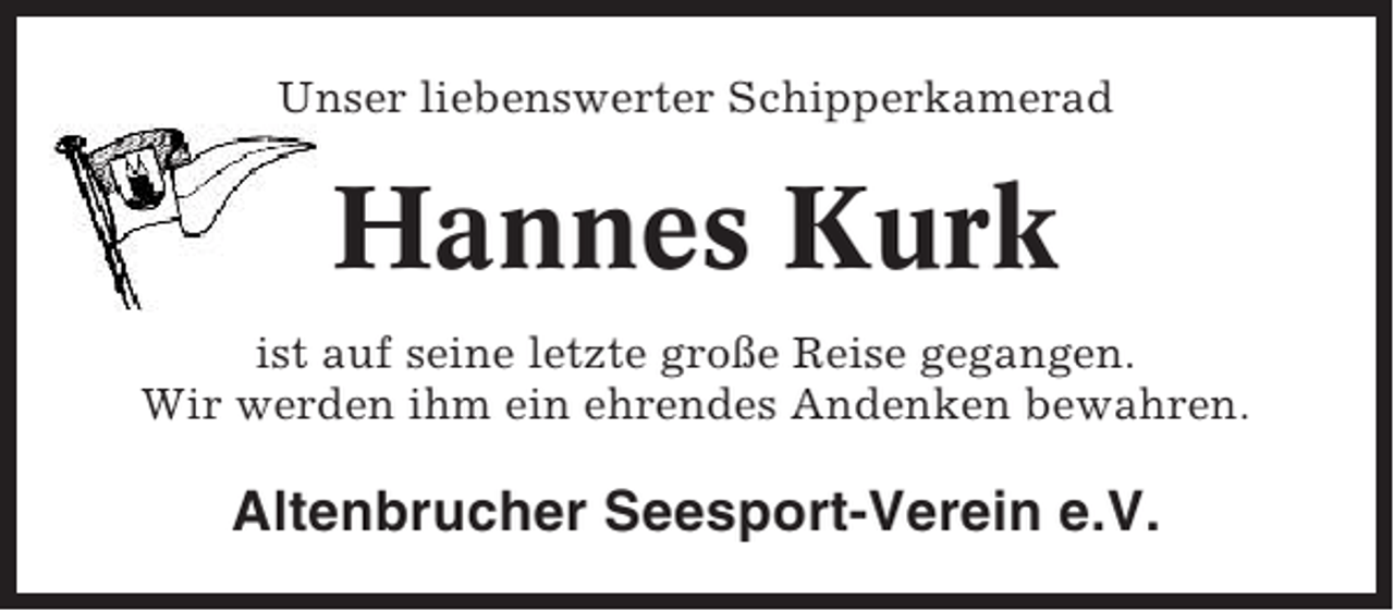 <p>Unser liebenswerter Schipperkamerad</p><p>Hannes Kurk<br />ist auf seine letzte große Reise gegangen.<br />Wir werden ihm ein ehrendes Andenken bewahren.</p><p>Altenbrucher Seesport-Verein e.V.</p>
