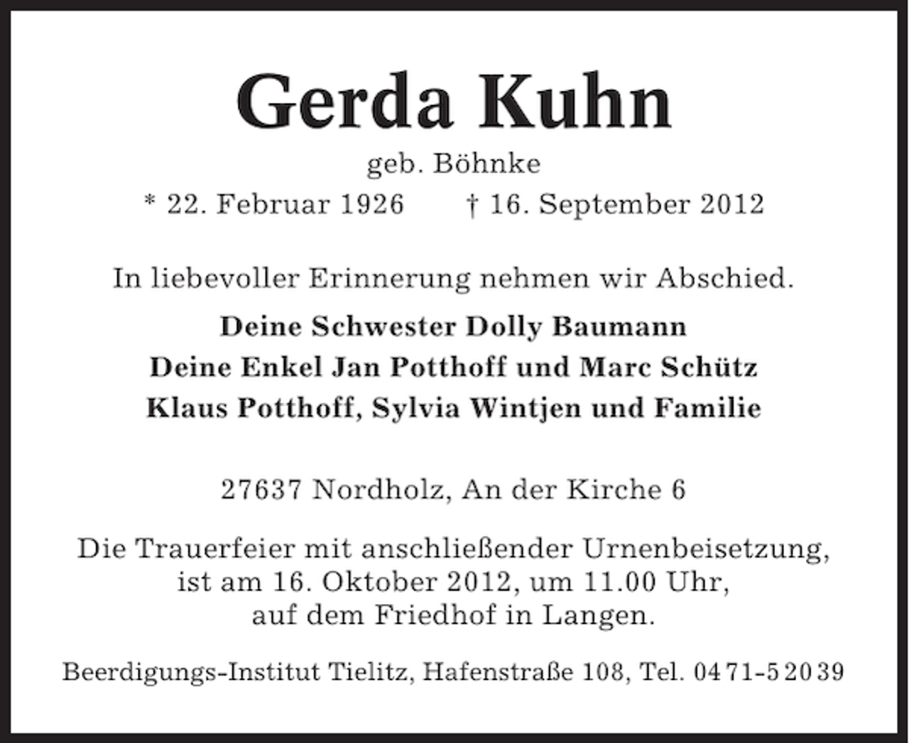 <p>Gerda Kuhn<br />geb. Böhnke<br />* 22. Februar 1926<br />† 16. September 2012<br />In liebevoller Erinnerung nehmen wir Abschied.<br />Deine Schwester Dolly Baumann<br />Deine Enkel Jan Potthoff und Marc Schütz<br />Klaus Potthoff, Sylvia Wintjen und Familie<br />27637 Nordholz, An der Kirche 6<br />Die Trauerfeier mit anschließender Urnenbeisetzung,<br />ist am 16. Oktober 2012, um 11.00 Uhr,<br />auf dem Friedhof in Langen.<br />Beerdigungs-Institut Tielitz, Hafenstraße 108, Tel. 04 71-5 20 39</p>