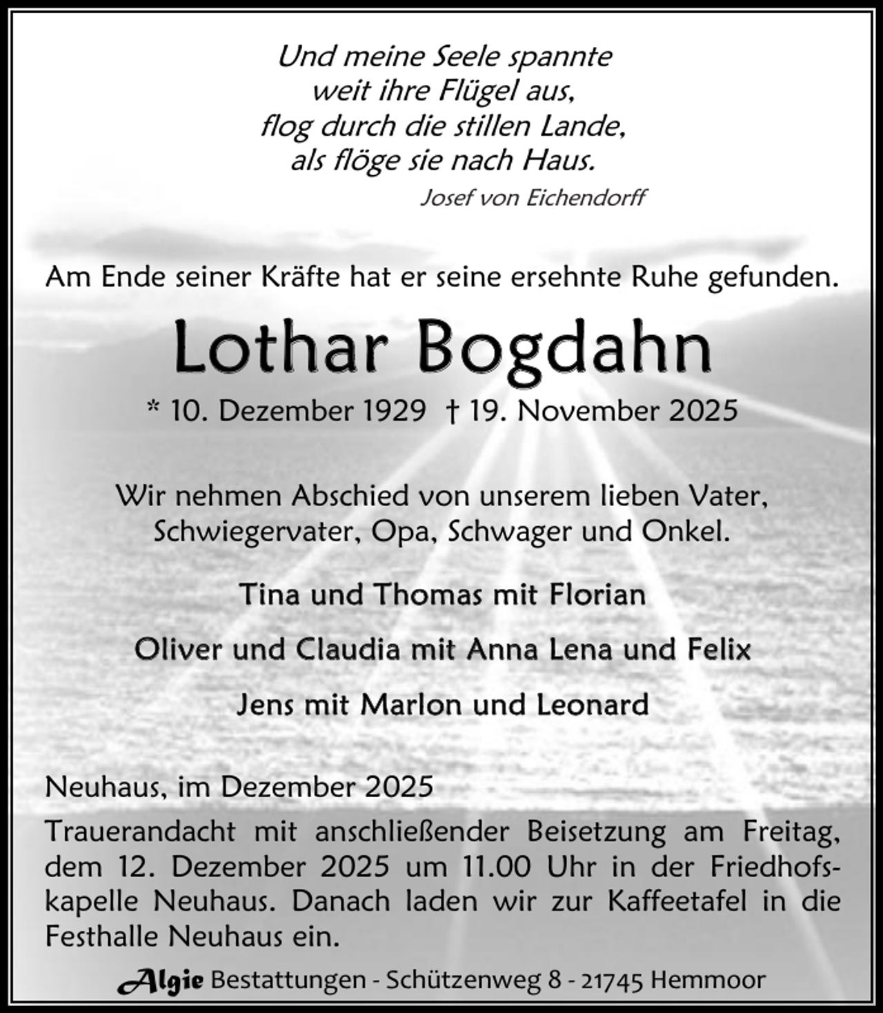 <p>Und meine Seele spannte<br />weit ihre Flügel aus,<br />flog durch die stillen Lande,<br />als flöge sie nach Haus.<br />Josef von Eichendorff</p><p>Am Ende seiner Kräfte hat er seine ersehnte Ruhe gefunden.</p><p>Lothar Bogd ahn</p><p>* 10. Dezember 1929 † 19. November 2025<br />Wir nehmen Abschied von unserem lieben Vater,<br />Schwiegervater, Opa, Schwager und Onkel.<br />T i n a u n d T h o m as m i t F l o r i a n<br />O l i v e r u n d C l au d i a m i t A n n a L e n a u n d F e li x<br />J e ns m it M a r l on u n d L e o n a r d<br />Neuhaus, im Dezember 2025<br />Trauerandacht mit anschließender Beisetzung am Freitag,<br />dem 12. Dezember 2025 um 11.00 Uhr in der Friedhofskapelle Neuhaus. Danach laden wir zur Kaffeetafel in die<br />Festhalle Neuhaus ein.<br />Algie Bestattungen - Schützenweg 8 - 21745 Hemmoor</p>
