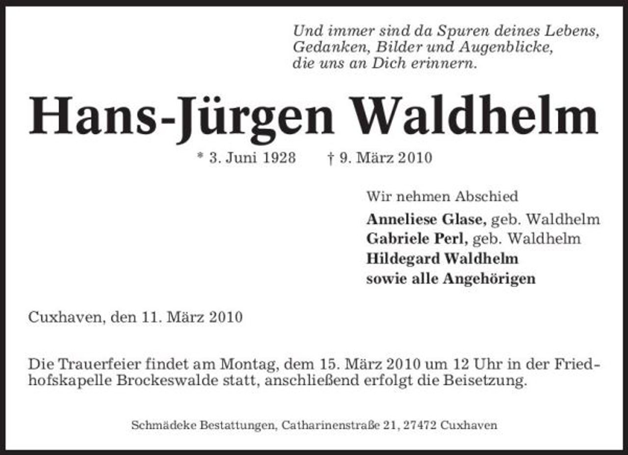 <p>Und immer sind da Spuren deines Lebens, Gedanken, Bilder und Augenblicke, die uns an Dich erinnern.</p><p>Hans-Jürgen Waldhelm<br />* 3. Juni 1928 † 9. März 2010<br />Wir nehmen Abschied</p><p>Anneliese Glase, geb. Waldhelm Gabriele Perl, geb. Waldhelm Hildegard Waldhelm sowie alle Angehörigen Cuxhaven, den 11. März 2010 Die Trauerfeier findet am Montag, dem 15. März 2010 um 12 Uhr in der Friedhofskapelle Brockeswalde statt, anschließend erfolgt die Beisetzung.<br />Schmädeke Bestattungen, Catharinenstraße 21, 27472 Cuxhaven</p>