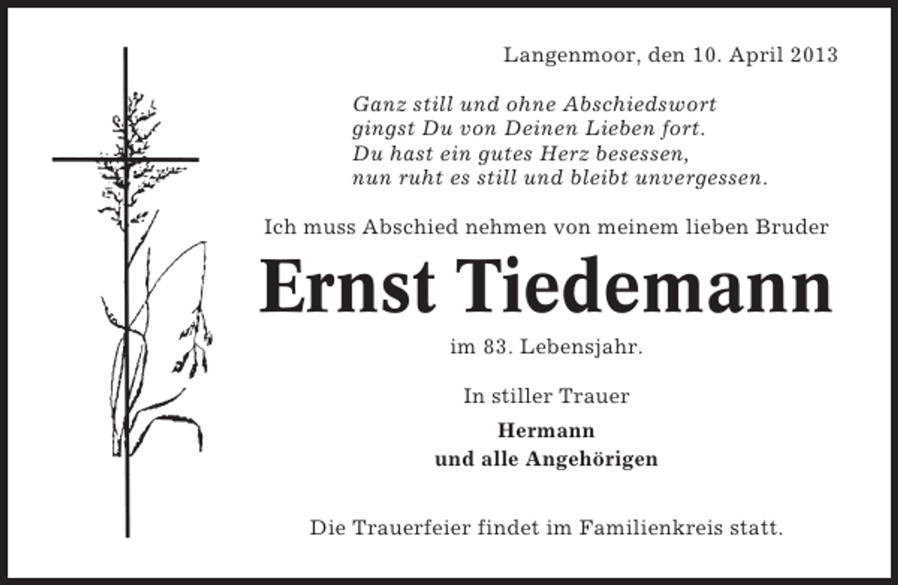 <p>Langenmoor, den 10. April 2013<br />Ganz still und ohne Abschiedswort<br />gingst Du von Deinen Lieben fort.<br />Du hast ein gutes Herz besessen,<br />nun ruht es still und bleibt unvergessen.<br />Ich muss Abschied nehmen von meinem lieben Bruder</p><p>Ernst Tiedemann<br />im 83. Lebensjahr.<br />In stiller Trauer<br />Hermann<br />und alle Angehörigen<br />Die Trauerfeier findet im Familienkreis statt.</p>