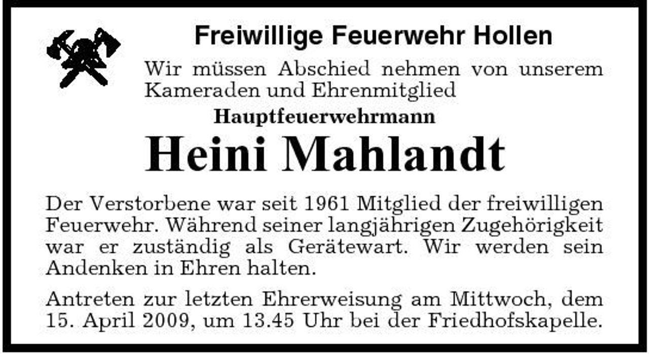 <p>Freiwillige Feuerwehr Hollen<br />Wir müssen Abschied nehmen von unserem Kameraden und Ehrenmitglied Hauptfeuerwehrmann</p><p>Heini Mahlandt<br />Der Verstorbene war seit 1961 Mitglied der freiwilligen Feuerwehr. Während seiner langjährigen Zugehörigkeit war er zuständig als Gerätewart. Wir werden sein Andenken in Ehren halten. Antreten zur letzten Ehrerweisung am Mittwoch, dem 15. April 2009, um 13.45 Uhr bei der Friedhofskapelle.</p>