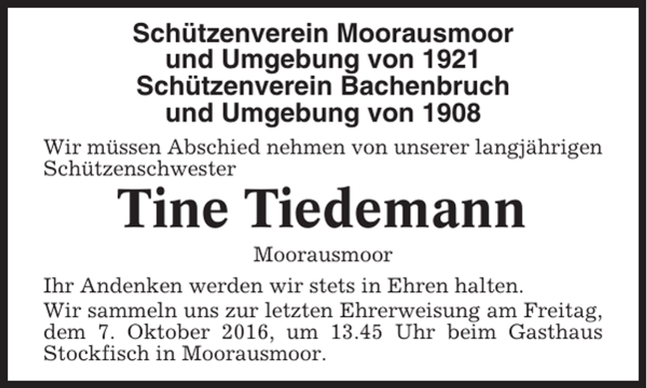 <p>Schützenverein Moorausmoor<br />und Umgebung von 1921<br />Schützenverein Bachenbruch<br />und Umgebung von 1908<br />Wir müssen Abschied nehmen von unserer langjährigen<br />Schützenschwester</p><p>Tine Tiedemann<br />Moorausmoor<br />Ihr Andenken werden wir stets in Ehren halten.<br />Wir sammeln uns zur letzten Ehrerweisung am Freitag,<br />dem 7. Oktober 2016, um 13.45 Uhr beim Gasthaus<br />Stockfisch in Moorausmoor.</p>