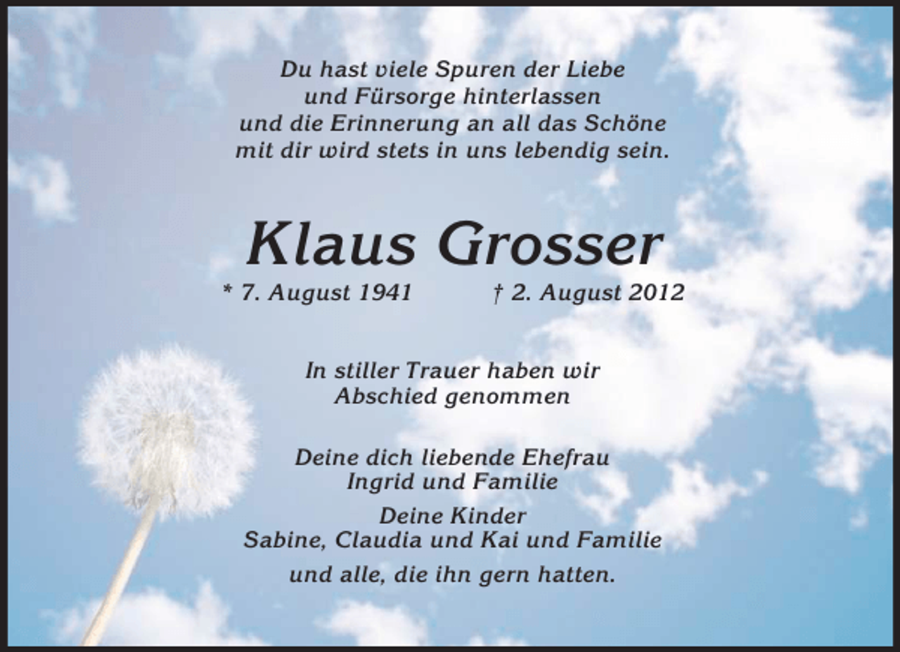 <p>Du hast viele Spuren der Liebe<br />und Fürsorge hinterlassen<br />und die Erinnerung an all das Schöne<br />mit dir wird stets in uns lebendig sein.</p>
<p>Klaus Grosser<br />* 7. August 1941</p>
<p>† 2. August 2012</p>
<p>In stiller Trauer haben wir<br />Abschied genommen<br />Deine dich liebende Ehefrau<br />Ingrid und Familie<br />Deine Kinder<br />Sabine, Claudia und Kai und Familie<br />und alle, die ihn gern hatten.</p>
