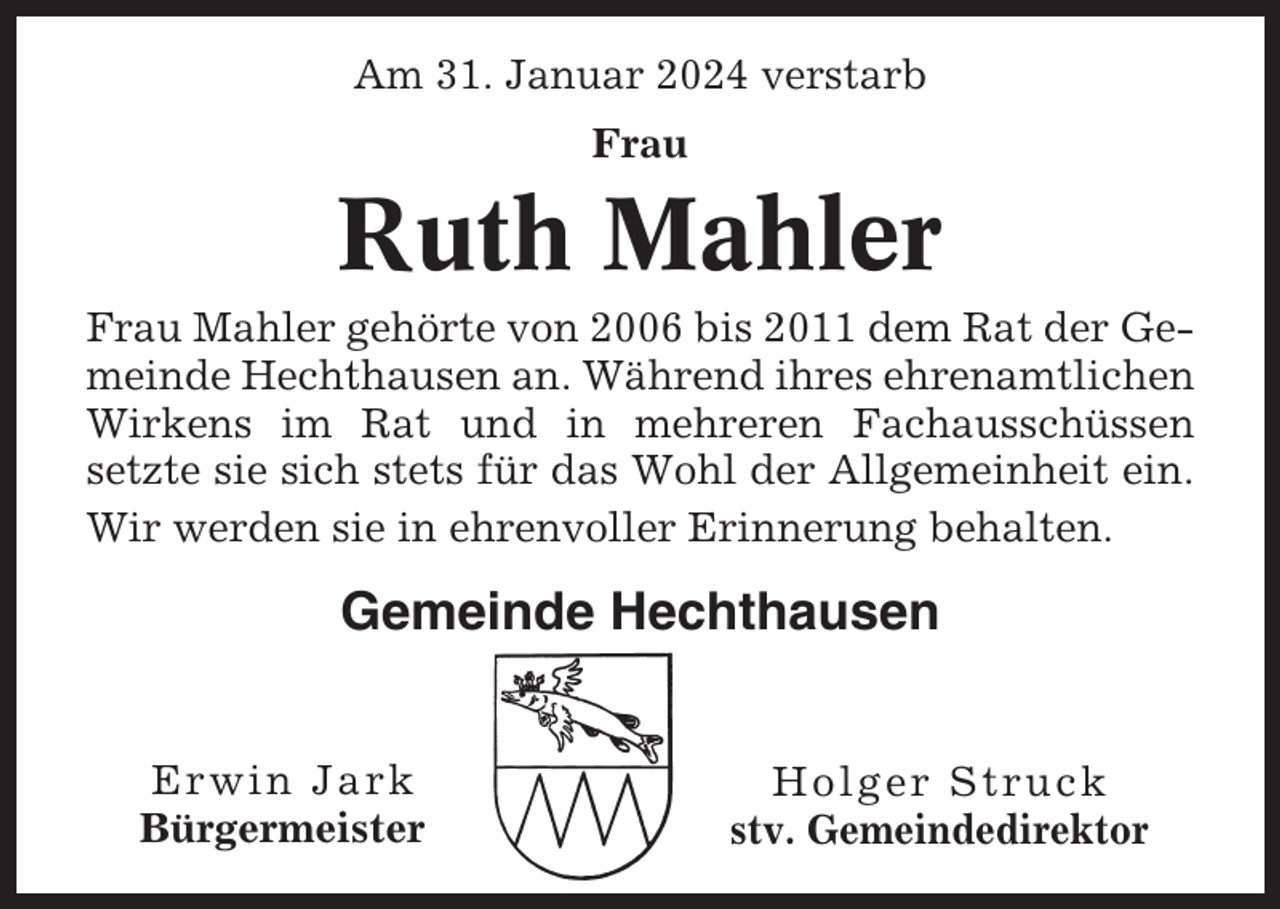 <p>Am 31. Januar 2024 verstarb<br />Frau</p><p>Ruth Mahler<br />Frau Mahler gehörte von 2006 bis 2011 dem Rat der Gemeinde Hechthausen an. Während ihres ehrenamtlichen<br />Wirkens im Rat und in mehreren Fachausschüssen<br />setzte sie sich stets für das Wohl der Allgemeinheit ein.<br />Wir werden sie in ehrenvoller Erinnerung behalten.</p><p>Gemeinde Hechthausen<br />Erwin Jark<br />Bürgermeister</p><p>Holger Struck<br />stv. Gemeindedirektor</p>