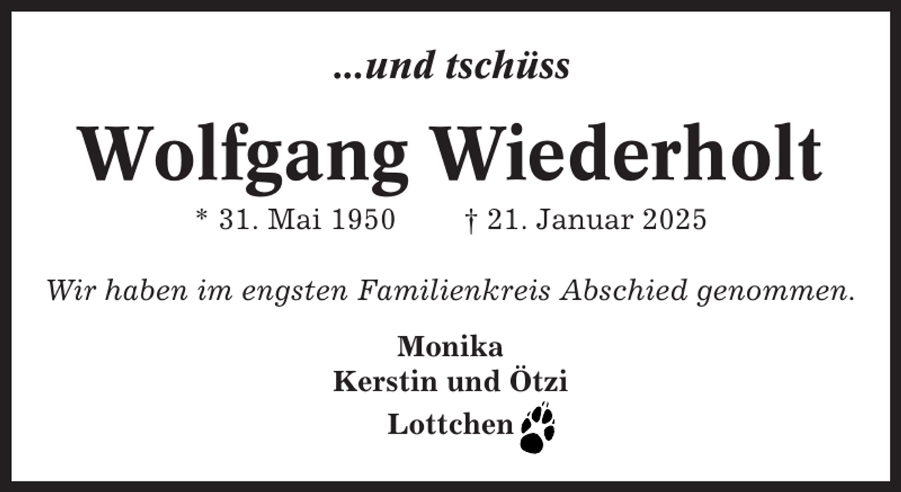 <p>...und tschüss</p><p>Wolfgang Wiederholt<br />* 31. Mai 1950</p><p>† 21. Januar 2025</p><p>Wir haben im engsten Familienkreis Abschied genommen.<br />Monika<br />Kerstin und Ötzi<br />Lottchen</p>